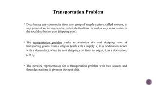 Transportation Problem
 Distributing any commodity from any group of supply centers, called sources, to
any group of receiving centers, called destinations, in such a way as to minimize
the total distribution cost (shipping cost).
 The transportation problem seeks to minimize the total shipping costs of
transporting goods from m origins (each with a supply si) to n destinations (each
with a demand dj), when the unit shipping cost from an origin, i, to a destination,
j, is cij.
 The network representation for a transportation problem with two sources and
three destinations is given on the next slide.
 