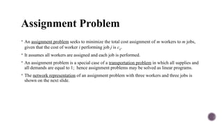 Assignment Problem
 An assignment problem seeks to minimize the total cost assignment of m workers to m jobs,
given that the cost of worker i performing job j is cij.
 It assumes all workers are assigned and each job is performed.
 An assignment problem is a special case of a transportation problem in which all supplies and
all demands are equal to 1; hence assignment problems may be solved as linear programs.
 The network representation of an assignment problem with three workers and three jobs is
shown on the next slide.
 