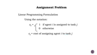Linear Programming Formulation
Using the notation:
xij = 1 if agent i is assigned to task j
0 otherwise
cij = cost of assigning agent i to task j
Assignment Problem
Linear Programming Formulation
Using the notation:
xij = 1 if agent i is assigned to task j
0 otherwise
cij = cost of assigning agent i to task j
 