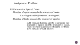 LP Formulation Special Cases
Number of agents exceeds the number of tasks:
Number of tasks exceeds the number of agents:
Add enough dummy agents to equalize the
number of agents and the number of tasks.
The objective function coefficients for these
new variable would be zero.
Assignment Problem
Extra agents simply remain unassigned.
 