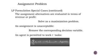 Assignment Problem
LP Formulation Special Cases (continued)
The assignment alternatives are evaluated in terms of
revenue or profit:
Solve as a maximization problem.
An assignment is unacceptable:
Remove the corresponding decision variable.
An agent is permitted to work t tasks:
1
1,2, , Agents
n
ij
j
x t i m

 
 
 