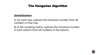 The Hungarian Algorithm
Initialization
1. For each row, subtract the minimum number from all
numbers in that row.
2. In the resulting matrix, subtract the minimum number
in each column from all numbers in the column.
 