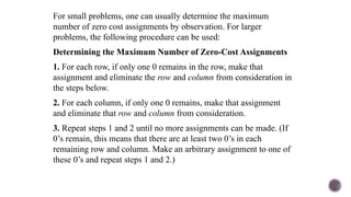 For small problems, one can usually determine the maximum
number of zero cost assignments by observation. For larger
problems, the following procedure can be used:
Determining the Maximum Number of Zero-Cost Assignments
1. For each row, if only one 0 remains in the row, make that
assignment and eliminate the row and column from consideration in
the steps below.
2. For each column, if only one 0 remains, make that assignment
and eliminate that row and column from consideration.
3. Repeat steps 1 and 2 until no more assignments can be made. (If
0’s remain, this means that there are at least two 0’s in each
remaining row and column. Make an arbitrary assignment to one of
these 0’s and repeat steps 1 and 2.)
 
