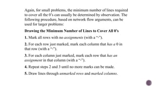 Again, for small problems, the minimum number of lines required
to cover all the 0’s can usually be determined by observation. The
following procedure, based on network flow arguments, can be
used for larger problems:
Drawing the Minimum Number of Lines to Cover All 0’s
1. Mark all rows with no assignments (with a “ ”).
‧
2. For each row just marked, mark each column that has a 0 in
that row (with a “‧”).
3. For each column just marked, mark each row that has an
assignment in that column (with a “‧”).
4. Repeat steps 2 and 3 until no more marks can be made.
5. Draw lines through unmarked rows and marked columns.
 