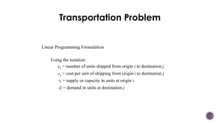 Transportation Problem
Linear Programming Formulation
Using the notation:
xij = number of units shipped from origin i to destination j
cij = cost per unit of shipping from origin i to destination j
si = supply or capacity in units at origin i
dj = demand in units at destination j
 