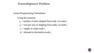 Transshipment Problem
Linear Programming Formulation
Using the notation:
xij = number of units shipped from node i to node j
cij = cost per unit of shipping from node i to node j
si = supply at origin node i
dj = demand at destination node j
 