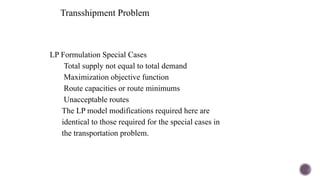 Transshipment Problem
LP Formulation Special Cases
Total supply not equal to total demand
Maximization objective function
Route capacities or route minimums
Unacceptable routes
The LP model modifications required here are
identical to those required for the special cases in
the transportation problem.
 