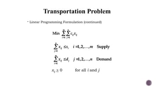 Transportation Problem
 Linear Programming Formulation (continued)
 

1 1
Min
m n
ij ij
i j
c x

 
 
1
1,2, , Supply
n
ij i
j
x s i m

 
 
1
1,2, , Demand
m
ij j
i
x d j n
xij > 0 for all i and j
 