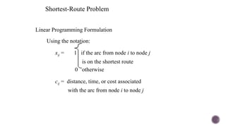 Linear Programming Formulation
Using the notation:
xij = 1 if the arc from node i to node j
is on the shortest route
0 otherwise
cij = distance, time, or cost associated
with the arc from node i to node j
Shortest-Route Problem
 