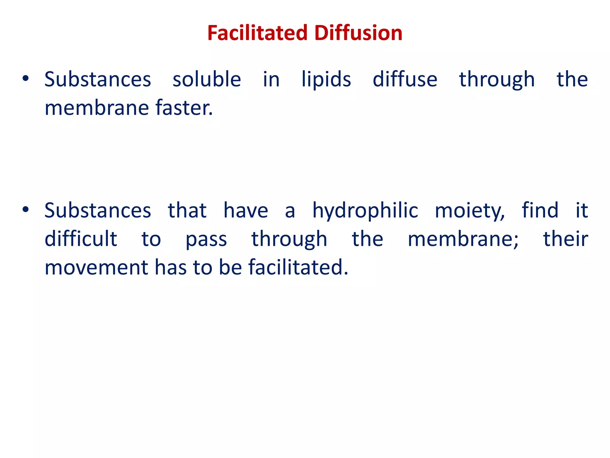 Facilitated Diffusion
• Substances soluble in lipids diffuse through the
membrane faster.
• Substances that have a hydrophilic moiety, find it
difficult to pass through the membrane; their
movement has to be facilitated.
 