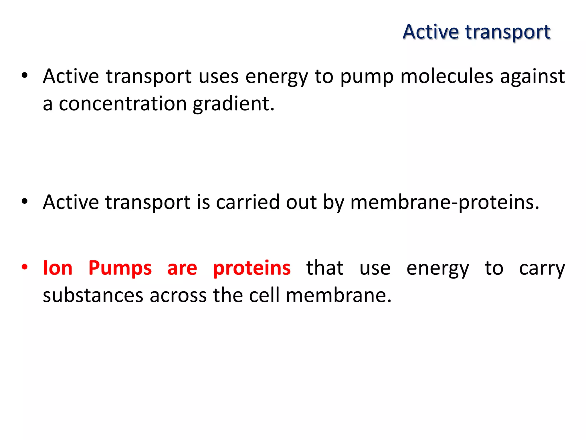 Active transport
• Active transport uses energy to pump molecules against
a concentration gradient.
• Active transport is carried out by membrane-proteins.
• Ion Pumps are proteins that use energy to carry
substances across the cell membrane.
 