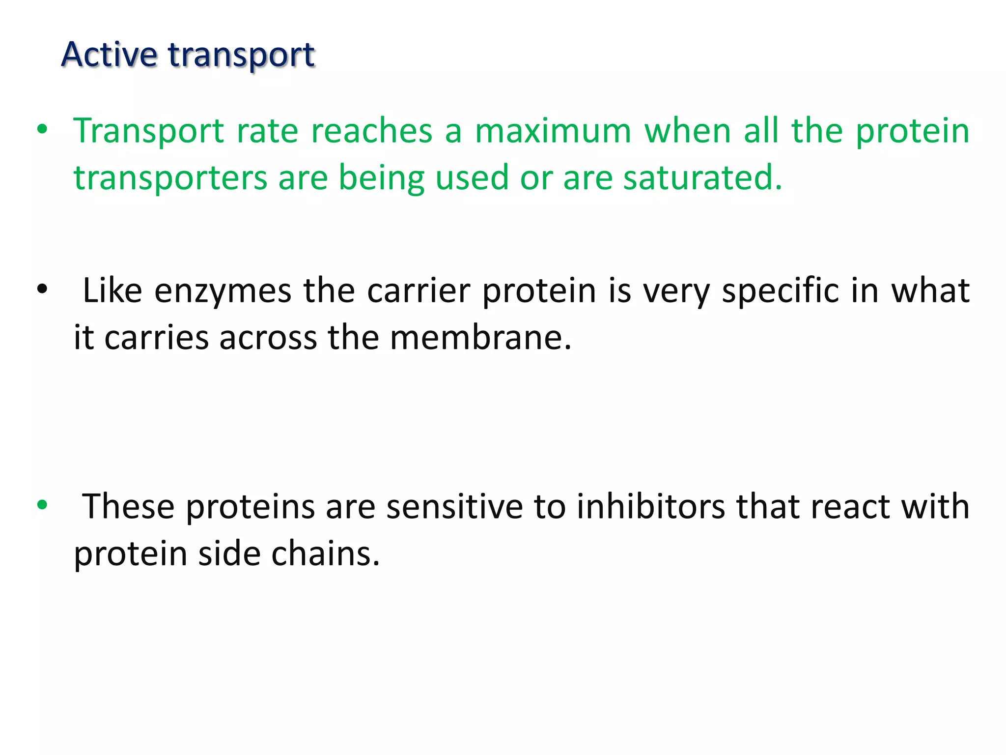 Active transport
• Transport rate reaches a maximum when all the protein
transporters are being used or are saturated.
• Like enzymes the carrier protein is very specific in what
it carries across the membrane.
• These proteins are sensitive to inhibitors that react with
protein side chains.
 