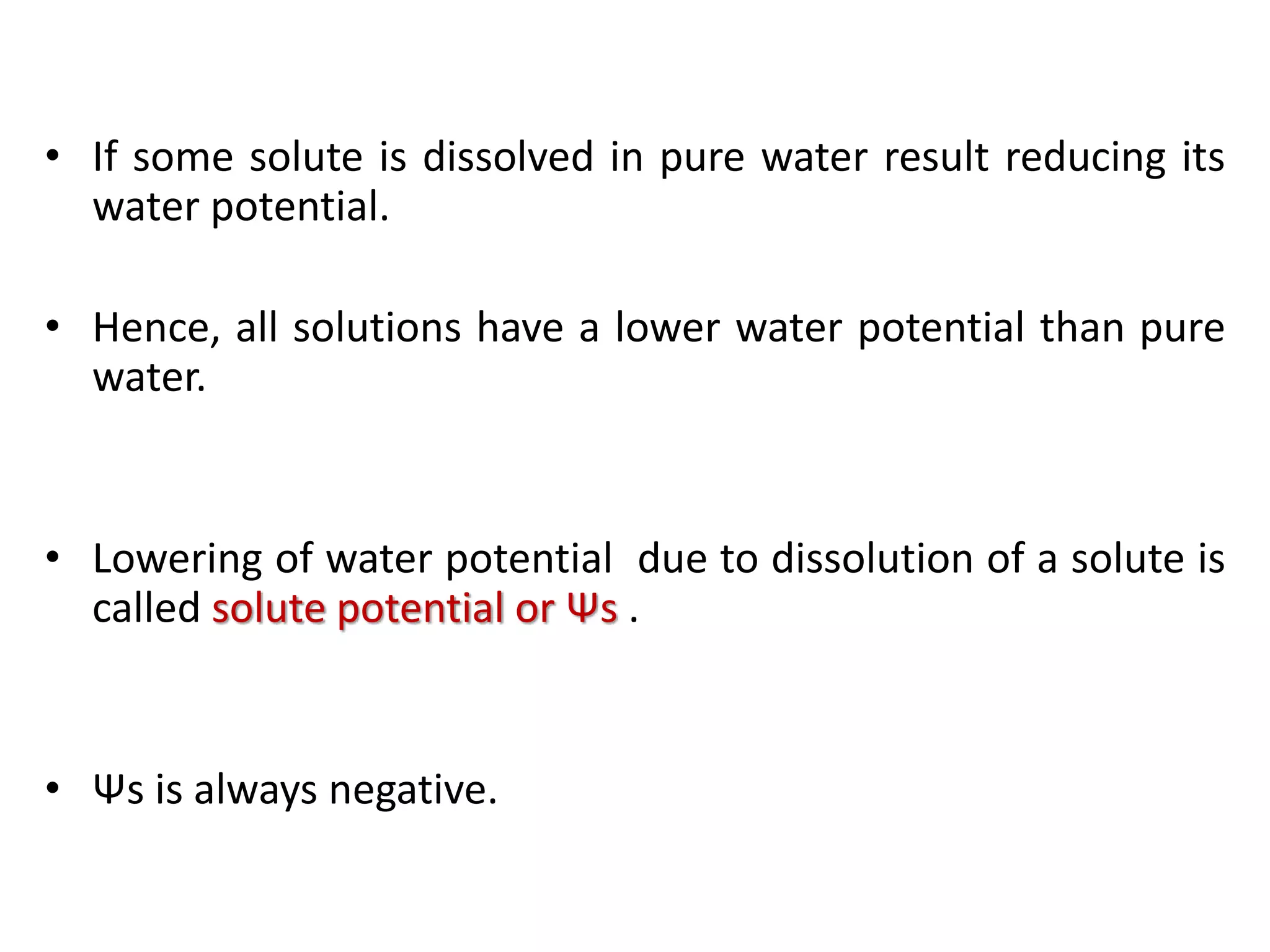 • If some solute is dissolved in pure water result reducing its
water potential.
• Hence, all solutions have a lower water potential than pure
water.
• Lowering of water potential due to dissolution of a solute is
called solute potential or Ψs .
• Ψs is always negative.
 