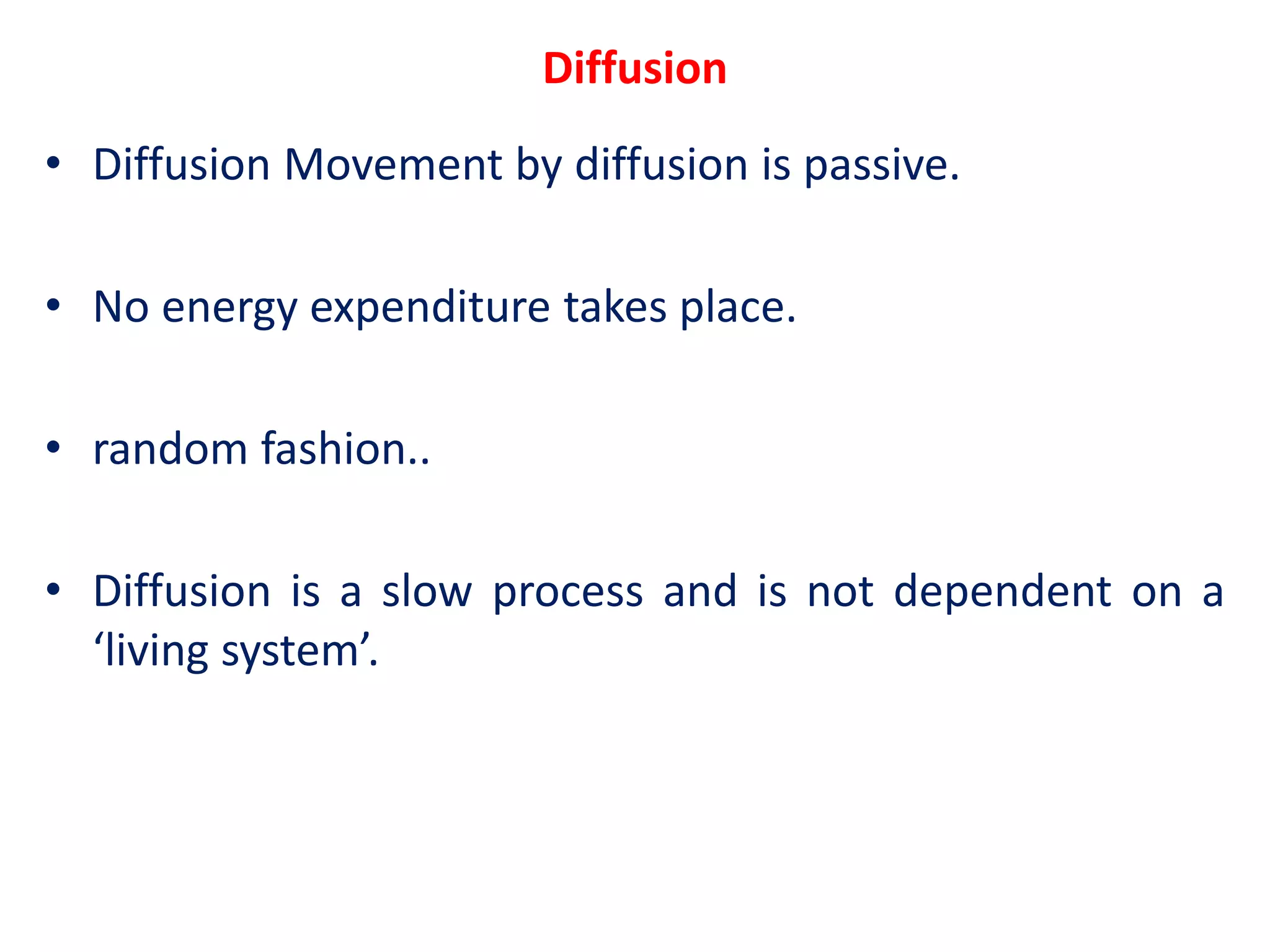 Diffusion
• Diffusion Movement by diffusion is passive.
• No energy expenditure takes place.
• random fashion..
• Diffusion is a slow process and is not dependent on a
‘living system’.
 