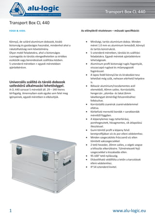 Transport Box CL 440
Transport Box CL 440
FOGD

VIDD.

Könnyű, de szilárd alumínium dobozok, kiváló
biztonság és gazdaságos használat, mindenhol ahol a
rakatolhatóság nem követelmény.
Olyan mobil feladatokra, ahol a biztonságos
csomagolás és tárolás elengedhetetlen az értékes
eszközök vagy berendezések szállítása közben.
5 sztenderd méretben + egyedi méretekben
ajánlatkérésre.

Az előnyökről részletesen – műszaki speciﬁkáció:

•

•

•

•

Univerzális szállító és tároló dobozok
széleskörű alkalmazási lehetőséggel.

A CL 440 sorozat 5 méretből áll. 29 – 140 literes
térfogatig. Amennyiben ezek egyike sem felel meg
igényeinek, egyedi méretben is elkészítjük.

•

•
•
•

•
•
•

•
•
•

1

Minőségi, tartós alumínium doboz. Minden
méret 1.0 mm-es alumínium lemezből, könnyű
és tartós konstrukció.
5 sztenderd méretben, tárolási és szállítási
feladatokra. Egyedi méretek ajánlatkérésre
lehetségesek.
Alumínium proﬁl biztonsági rugós fogantyúk,
visszacsapó rugóval és műanyagozott
fogórésszel.
A lapos fedél könnyű be-és kirakodást tesz
lehetővé még szűk, nehezen elérhető helyekre
is.
Békazár alumínium/rozsdamentes acél
elemekből, 40mm széles. Korrózióálló,
hengerzár-, plomba- és lakat (6mm
lakatkengyel átmérőig) felszereléséhez
felkészítve.
Korrózióálló zsanérok zsanérvédelemmel
ellátva.
Körbefutó merevítő bordák + sarokbordák
mérettől függően.
A köpenylemez nagy teherbírású,
ponthegesztett, hézagmentes, sík átlapolású
illesztéssel.
Gumi tömítő proﬁl a köpeny felső
keretproﬁljában víz és por elleni védelemhez.
Minden szegecskötés fröccsenő víz ellen
tömített vakszegecsekkel.
2 tető heveder, 20mm széles, a végek szegve
a kifoszlás elkerülésére. Túlméretezett fejű
szegecsekkel a kiszakadás ellen.
95-100° tető nyílásszög.
Eltávolítható védőfólia a tetőn a karcolások
elleni védelemhez.
IP 54 sztenderd kivitel.

www.alu-logic.eu

 