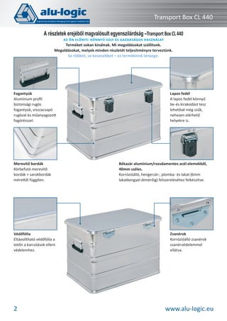 Transport Box CL 440
A részletek erejéből magvalósult egyenszilárdság –Transport Box CL 440
AZ ÖN ELŐNYE: KÖNNYŰ SÚLY ÉS GAZDASÁGOS HASZNÁLAT
Terméket sokan kínálnak. Mi megoldásokat szállítunk.
Megoldásokat, melyek minden részletét teljesítményre terveztünk.
Se többet, se kevesebbet – ez termékeink lényege.

Fogantyúk
Alumínium proﬁl
biztonsági rugós
fogantyúk, visszacsapó
rugóval és műanyagozott
fogórésszel.

Merevítő bordák
Körbefutó merevítő
bordák + sarokbordák
mérettől függően.

Védőfólia
Eltávolítható védőfólia a
tetőn a karcolások elleni
védelemhez.

2

Lapos fedél
A lapos fedél könnyű
be-és kirakodást tesz
lehetővé még szűk,
nehezen elérhető
helyekre is.

Békazár alumínium/rozsdamentes acél elemekből,
40mm széles.
Korrózióálló, hengerzár-, plomba- és lakat (6mm
lakatkengyel átmérőig) felszereléséhez felkészítve.

Zsanérok
Korrózióálló zsanérok
zsanérvédelemmel
ellátva.

www.alu-logic.eu

 