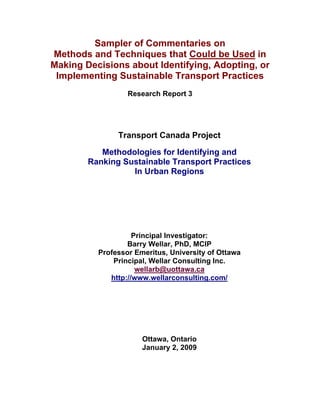 Sampler of Commentaries on
Methods and Techniques that Could be Used in
Making Decisions about Identifying, Adopting, or
 Implementing Sustainable Transport Practices
                  Research Report 3




               Transport Canada Project

           Methodologies for Identifying and
        Ranking Sustainable Transport Practices
                  In Urban Regions




                    Principal Investigator:
                  Barry Wellar, PhD, MCIP
          Professor Emeritus, University of Ottawa
              Principal, Wellar Consulting Inc.
                     wellarb@uottawa.ca
             http://www.wellarconsulting.com/




                      Ottawa, Ontario
                      January 2, 2009
 