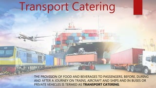 Transport Catering
THE PROVISION OF FOOD AND BEVERAGES TO PASSENGERS, BEFORE, DURING
AND AFTER A JOURNEY ON TRAINS, AIRCRAFT AND SHIPS AND IN BUSES OR
PRIVATE VEHICLES IS TERMED AS TRANSPORT CATERING.
 