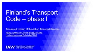 Finland’s Transport
Code – phase I
Translated version of the Act on Transport Services
https://www.lvm.fi/lvm-site62-mahti-
portlet/download?did=246709
 