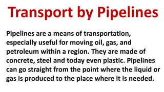 Transport by Pipelines
Pipelines are a means of transportation,
especially useful for moving oil, gas, and
petroleum within a region. They are made of
concrete, steel and today even plastic. Pipelines
can go straight from the point where the liquid or
gas is produced to the place where it is needed.
 