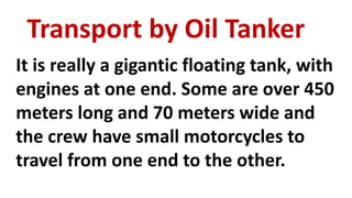 Transport by Oil Tanker
It is really a gigantic floating tank, with
engines at one end. Some are over 450
meters long and 70 meters wide and
the crew have small motorcycles to
travel from one end to the other.
 