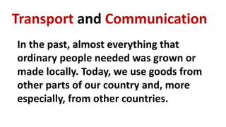 Transport and Communication
In the past, almost everything that
ordinary people needed was grown or
made locally. Today, we use goods from
other parts of our country and, more
especially, from other countries.
 