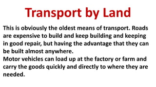 Transport by Land
This is obviously the oldest means of transport. Roads
are expensive to build and keep building and keeping
in good repair, but having the advantage that they can
be built almost anywhere.
Motor vehicles can load up at the factory or farm and
carry the goods quickly and directly to where they are
needed.
 