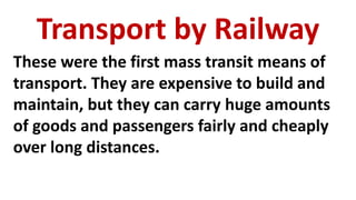 Transport by Railway
These were the first mass transit means of
transport. They are expensive to build and
maintain, but they can carry huge amounts
of goods and passengers fairly and cheaply
over long distances.
 