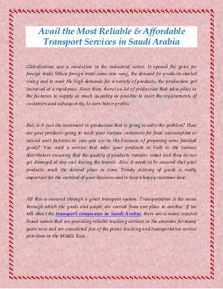 Avail the Most Reliable & Affordable
Transport Services in Saudi Arabia
Globalization saw a revolution in the industrial sector. It opened fhe gates for
foreign trade. When foreign trade came into song, the demand for products started
rising and to meet the high demands for a variety of products, the production got
increased at a rapid pace. Since then, there is a lot of production that takes place in
the factories to supply as much quantity as possible to meet the requirements of
customers and subsequently, to earn better profits.
But, is it just the increment in production that is going to solve the problem? How
are your products going to reach your various customers for final consumption or
second unit factories in case you are in the business of preparing semi finished
goods? You need a service that takes your products in bulk to the various
distributors ensuring that the quality of products remains intact and they do not
get damaged at any cost during the transit. Also, it needs to be ensured that your
products reach the desired place in time. Timely delivery of goods is really
important for the survival of your business and to keep a happy customer base.
All this is ensured through a great transport system. Transportation is the mean
through which the goods and people are carried from one place to another. If we
talk about the transport companies in Saudi Arabia, there are so many reputed
brand names that are providing reliable trucking services in the emirates for many
years now and are considered few of the prime trucking and transportation service
providers in the Middle East.
 