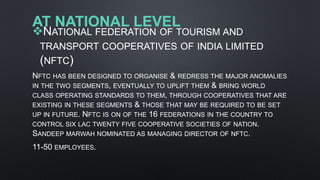 AT NATIONAL LEVEL
NATIONAL FEDERATION OF TOURISM AND
TRANSPORT COOPERATIVES OF INDIA LIMITED
(NFTC)
NFTC HAS BEEN DESIGNED TO ORGANISE & REDRESS THE MAJOR ANOMALIES
IN THE TWO SEGMENTS, EVENTUALLY TO UPLIFT THEM & BRING WORLD
CLASS OPERATING STANDARDS TO THEM, THROUGH COOPERATIVES THAT ARE
EXISTING IN THESE SEGMENTS & THOSE THAT MAY BE REQUIRED TO BE SET
UP IN FUTURE. NFTC IS ON OF THE 16 FEDERATIONS IN THE COUNTRY TO
CONTROL SIX LAC TWENTY FIVE COOPERATIVE SOCIETIES OF NATION.
SANDEEP MARWAH NOMINATED AS MANAGING DIRECTOR OF NFTC.
11-50 EMPLOYEES.
 