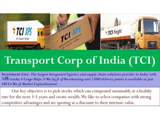 Transport Corp of India (TCI)
Investment Line-The largest Integrated logistics and supply chain solutions provider in India with
7000 trucks,6 Cargo Ships,9 Mn.Sq ft ofWarehousing and 13000 delivery points is available at just
440 Cr Rs of Market Capitalisation!
Our key objective is to pick stocks which can compound sustainably at a healthy
rate for the next 3-5 years and create wealth.We like to select companies with strong
competitive advantages and are quoting at a discount to their intrinsic value.
 