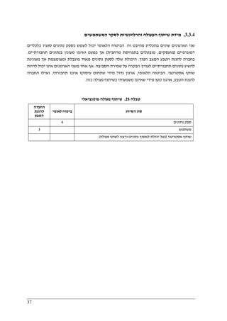 37
3.3.4.‫שיתוף‬ ‫מידת‬‫המשתמשים‬ ‫לסקר‬ ‫והרלוונטיות‬ ‫הפעולה‬
‫זה‬ ‫מהיבט‬ ‫בתכלית‬ ‫שונים‬ ‫הארגונים‬ ‫שני‬.‫כלכליים‬ ‫סוציו‬ ‫נתונים‬ ‫כספק‬ ‫לשמש‬ ‫יכול‬ ‫הלאומי‬ ‫הביטוח‬
‫דמוגרפיים‬)‫מועסקים‬,‫מרחבית‬ ‫בתפרוסת‬ ‫מובטלים‬(‫תחבורתיים‬ ‫בנתונים‬ ‫מעונין‬ ‫ואיננו‬ ‫כמעט‬ ‫אך‬.
‫הפוך‬ ‫המצב‬ ‫הטבע‬ ‫להגנת‬ ‫בחברה‬.‫מ‬ ‫נתונים‬ ‫לספק‬ ‫שלה‬ ‫היכולת‬‫מעונינת‬ ‫אך‬ ‫ומצומצמת‬ ‫מוגבלת‬ ‫אוד‬
‫הסביבה‬ ‫שמירת‬ ‫על‬ ‫הבקרה‬ ‫לצורך‬ ‫תחבורתיים‬ ‫נתונים‬ ‫להשיג‬.‫להיות‬ ‫יכול‬ ‫אינו‬ ‫הארגונים‬ ‫משני‬ ‫אחד‬ ‫אף‬
‫אסטרטגי‬ ‫שותף‬.‫הלאומי‬ ‫הביטוח‬,‫תחבורתי‬ ‫איננו‬ ‫עיסוקו‬ ‫שתחום‬ ‫מידי‬ ‫גדול‬ ‫ארגון‬,‫החברה‬ ‫ואילו‬
‫הטבע‬ ‫להגנת‬,‫פע‬ ‫בשיתוף‬ ‫משמעותי‬ ‫שאיננו‬ ‫מידי‬ ‫קטן‬ ‫ארגון‬‫כזה‬ ‫ולה‬.
‫טבלה‬25.‫פוטנציאלי‬ ‫פעולה‬ ‫שיתוף‬
‫החברה‬
‫להגנת‬
‫הטבע‬
‫לאומי‬ ‫ביטוח‬ ‫הסיווג‬ ‫סוג‬
4 ‫נתונים‬ ‫ספק‬
3 ‫משתמש‬
‫אסטרטגי‬ ‫שותף‬)‫פעולה‬ ‫לשתף‬ ‫ורצון‬ ‫נתונים‬ ‫לאסוף‬ ‫יכולת‬ ‫בעל‬(
 