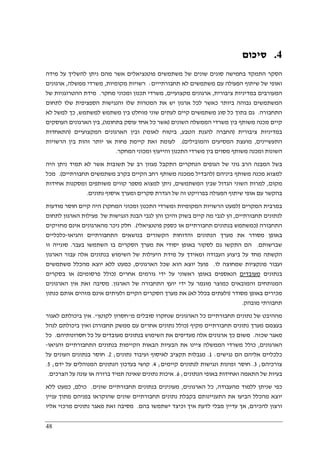 48
4.‫סיכום‬
‫מידה‬ ‫על‬ ‫להשליך‬ ‫ניתן‬ ‫מהם‬ ‫אשר‬ ‫פוטנציאלים‬ ‫משתמשים‬ ‫של‬ ‫שונים‬ ‫סוגים‬ ‫בחמישה‬ ‫התמקד‬ ‫הסקר‬
‫תחבורתייים‬ ‫לא‬ ‫משתמשים‬ ‫עם‬ ‫הפעולה‬ ‫שיתוף‬ ‫של‬ ‫ואופי‬:‫רשוי‬‫מקומיות‬ ‫ות‬,‫ממשלה‬ ‫משרדי‬,‫ארגונים‬
‫ציבורית‬ ‫במדיניות‬ ‫המעורבים‬,‫מקצועיים‬ ‫ארגונים‬,‫מחקר‬ ‫ומכוני‬ ‫תכנון‬ ‫משרדי‬.‫של‬ ‫ההטרוגניות‬ ‫מידת‬
‫לתחום‬ ‫שלו‬ ‫הספציפית‬ ‫והנגישות‬ ‫שלו‬ ‫המטרות‬ ‫את‬ ‫יש‬ ‫ארגון‬ ‫לכל‬ ‫כאשר‬ ‫ביותר‬ ‫גבוהה‬ ‫המשתמשים‬
‫התחבורה‬.‫מוח‬ ‫שוני‬ ‫לעתים‬ ‫קיים‬ ‫משתמשים‬ ‫סוג‬ ‫כל‬ ‫בתוך‬ ‫גם‬‫למשתמש‬ ‫משתמש‬ ‫בין‬ ‫לט‬,‫לא‬ ‫למשל‬ ‫כך‬
‫השונים‬ ‫הממשלה‬ ‫משרדי‬ ‫בין‬ ‫משותף‬ ‫מכנה‬ ‫קיים‬)‫בתחומו‬ ‫עוסק‬ ‫אחד‬ ‫כל‬ ‫אשר‬(,‫העוסקים‬ ‫הארגונים‬ ‫בין‬
‫ציבורית‬ ‫במדיניות‬)‫הטבע‬ ‫להגנת‬ ‫החברה‬,‫לאומי‬ ‫ביטוח‬(‫המקצועיים‬ ‫הארגונים‬ ‫ובין‬)‫התאחדות‬
‫התעשיינים‬,‫והמובילים‬ ‫המסיעים‬ ‫מועצת‬.(‫פ‬ ‫קיימת‬ ‫זאת‬ ‫לעומת‬‫הרשויות‬ ‫בין‬ ‫זהות‬ ‫יותר‬ ‫או‬ ‫חות‬
‫המחקר‬ ‫ומכוני‬ ‫והייעוץ‬ ‫התכנון‬ ‫משרדי‬ ‫בין‬ ‫מסוים‬ ‫משותף‬ ‫ומכנה‬ ‫השונות‬.
‫היה‬ ‫ניתן‬ ‫תמיד‬ ‫לא‬ ‫אשר‬ ‫תשובות‬ ‫של‬ ‫רב‬ ‫מגוון‬ ‫התקבל‬ ‫הנחקרים‬ ‫הגופים‬ ‫של‬ ‫גוני‬ ‫הרב‬ ‫המבנה‬ ‫בשל‬
‫ביניהם‬ ‫משותף‬ ‫מכנה‬ ‫למצוא‬)‫תחבורתיים‬ ‫משתמשים‬ ‫בקרב‬ ‫הקיים‬ ‫רחב‬ ‫משותף‬ ‫ממכנה‬ ‫להבדיל‬.(‫מכל‬
‫מקום‬,‫המשתמשים‬ ‫שבין‬ ‫הגדול‬ ‫השוני‬ ‫למרות‬,‫אחידות‬ ‫ומסקנות‬ ‫משותפים‬ ‫קווים‬ ‫מספר‬ ‫למצוא‬ ‫ניתן‬
‫נתונים‬ ‫איסוף‬ ‫ומערך‬ ‫סקרים‬ ‫הגדרת‬ ‫של‬ ‫זה‬ ‫בפרויקט‬ ‫הפעולה‬ ‫שיתוף‬ ‫אופי‬ ‫עם‬ ‫בהקשר‬.
‫המקרים‬ ‫במרבית‬)‫המחקר‬ ‫ומכוני‬ ‫התכנון‬ ‫ומשרדי‬ ‫המקומיות‬ ‫הרשויות‬ ‫למעט‬(‫מודעות‬ ‫חוסר‬ ‫קיים‬ ‫היה‬
‫לנתונים‬‫תחבורתיים‬,‫לתחום‬ ‫הארגון‬ ‫פעילות‬ ‫של‬ ‫הנגישות‬ ‫הבנת‬ ‫לגבי‬ ‫והן‬ ‫והיכן‬ ‫בשוק‬ ‫קיים‬ ‫מה‬ ‫לגבי‬ ‫הן‬
‫התחבורה‬)‫פוטנציאלי‬ ‫כספק‬ ‫או‬ ‫תחבורתיים‬ ‫בנתונים‬ ‫כמשתמש‬.(‫מחזיקים‬ ‫אינם‬ ‫מהארגונים‬ ‫ניכר‬ ‫חלק‬
‫והגיאו‬ ‫התחבורתיים‬ ‫בנושאים‬ ‫הקשורים‬ ‫והדוחות‬ ‫הנתונים‬ ‫מערך‬ ‫את‬ ‫מסודר‬ ‫באופן‬-‫כלכליים‬
‫שברשותם‬.‫בעבר‬ ‫השתמשו‬ ‫בו‬ ‫הסקרים‬ ‫מערך‬ ‫את‬ ‫יסודי‬ ‫באופן‬ ‫לסקור‬ ‫גם‬ ‫התקשו‬ ‫הם‬.‫זו‬ ‫סוגייה‬
‫הארגון‬ ‫עבור‬ ‫אלה‬ ‫בנתונים‬ ‫השימוש‬ ‫של‬ ‫היעילות‬ ‫מידת‬ ‫על‬ ‫ומאידך‬ ‫העבודה‬ ‫ביצוע‬ ‫על‬ ‫מחד‬ ‫הקשתה‬
‫לו‬ ‫שמחוצה‬ ‫פונקציות‬ ‫ועבור‬.‫הארגונים‬ ‫שכל‬ ‫הוא‬ ‫יוצא‬ ‫פועל‬,‫משתמשים‬ ‫מהכלל‬ ‫יוצא‬ ‫ללא‬ ‫כמעט‬
‫בנתונים‬‫מעובדים‬‫אחרים‬ ‫גורמים‬ ‫ידי‬ ‫על‬ ‫ראשוני‬ ‫באופן‬ ‫הנאספים‬)‫פרסומים‬ ‫כולל‬(‫בסקרים‬ ‫או‬
‫הארגון‬ ‫של‬ ‫התחבורה‬ ‫יועץ‬ ‫ידי‬ ‫על‬ ‫מוגמר‬ ‫כמוצר‬ ‫והמובאים‬ ‫המנותחים‬.‫הארגונים‬ ‫אין‬ ‫זאת‬ ‫מסיבה‬
‫מסודר‬ ‫באופן‬ ‫מכירים‬)‫לא‬ ‫בכלל‬ ‫ולעתים‬(‫כנתון‬ ‫אותם‬ ‫מזהים‬ ‫אינם‬ ‫ולעיתים‬ ‫הקיים‬ ‫הסקרים‬ ‫מערך‬ ‫את‬
‫מובהק‬ ‫תחבורתי‬.
‫מההי‬‫מ‬ ‫סובלים‬ ‫שנחקרו‬ ‫הארגונים‬ ‫כל‬ ‫תחבורתיים‬ ‫נתונים‬ ‫של‬ ‫בט‬"‫לקוטן‬ ‫חסרון‬."‫לאגור‬ ‫ביכולתם‬ ‫אין‬
‫מקיף‬ ‫תחבורתיים‬ ‫נתונים‬ ‫מערך‬ ‫בעצמם‬)‫תחבורה‬ ‫ממשק‬ ‫עם‬ ‫אחרים‬ ‫נתונים‬ ‫כולל‬(‫לנהל‬ ‫ביכולתם‬ ‫ואין‬
‫שכזה‬ ‫מאגר‬.‫חסרונותיהם‬ ‫כל‬ ‫על‬ ‫מעובדים‬ ‫בנתונים‬ ‫השימוש‬ ‫את‬ ‫מעדיפים‬ ‫אלה‬ ‫ארגונים‬ ‫כך‬ ‫משום‬.‫כל‬
‫הארגונים‬,‫והגיאו‬ ‫התחבורתיים‬ ‫בנתונים‬ ‫הקיימות‬ ‫הבאות‬ ‫הבעיות‬ ‫את‬ ‫ציינו‬ ‫הממשלה‬ ‫משרדי‬ ‫כולל‬-
‫נגישים‬ ‫הם‬ ‫אליהם‬ ‫כלכליים‬:1.‫נתונים‬ ‫ועיבוד‬ ‫לאיסוף‬ ‫תקציב‬ ‫מגבלות‬;2.‫על‬ ‫העונים‬ ‫בנתונים‬ ‫חוסר‬
‫צורכיה‬‫ם‬;3.‫קיימים‬ ‫לנתונים‬ ‫ונגישות‬ ‫זמינות‬ ‫חוסר‬;4.‫על‬ ‫המנוהלים‬ ‫הנתונים‬ ‫בעדכון‬ ‫קושי‬‫ידם‬;5.
‫הנתונים‬ ‫באופי‬ ‫ואחידות‬ ‫התאמה‬ ‫של‬ ‫בעיות‬;6.‫הצרכים‬ ‫על‬ ‫עונה‬ ‫או‬ ‫ברורה‬ ‫תמיד‬ ‫שאינה‬ ‫נתונים‬ ‫איכות‬.
‫מהעבודה‬ ‫ללמוד‬ ‫שניתן‬ ‫כפי‬,‫הארגונים‬ ‫כל‬,‫שונים‬ ‫תחבורתיים‬ ‫בנתונים‬ ‫מעונינים‬.‫כולם‬,‫ללא‬ ‫כמעט‬
‫ב‬ ‫שהוקראו‬ ‫שונים‬ ‫תחבורתיים‬ ‫נתונים‬ ‫בקבלת‬ ‫התעניינותם‬ ‫את‬ ‫הביעו‬ ‫מהכלל‬ ‫יוצא‬‫עני‬ ‫מתוך‬ ‫פניהם‬‫ין‬
‫להכירם‬ ‫ורצון‬,‫בהם‬ ‫ישתמשו‬ ‫וכיצד‬ ‫איך‬ ‫לדעת‬ ‫מבלי‬ ‫עדיין‬ ‫אך‬.‫אליו‬ ‫מרכזי‬ ‫נתונים‬ ‫מאגר‬ ‫זאת‬ ‫מסיבה‬
 
