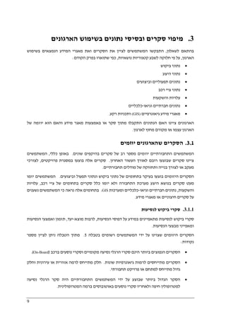 9
3.‫סקרים‬ ‫מיפוי‬‫הארגונים‬ ‫בשימוש‬ ‫נתונים‬ ‫ובסיסי‬
‫לשאלון‬ ‫בהתאם‬,‫בשימוש‬ ‫הנמצאים‬ ‫המידע‬ ‫מאגרי‬ ‫ואת‬ ‫הסקרים‬ ‫את‬ ‫לציין‬ ‫המשתמשים‬ ‫התבקשו‬
‫הארגון‬,‫נושאיות‬ ‫קטגוריות‬ ‫לשבע‬ ‫חלוקה‬ ‫פי‬ ‫על‬,‫הקודם‬ ‫בפרק‬ ‫שתוארו‬ ‫כפי‬:
•‫ביקוש‬ ‫נתוני‬
•‫היצע‬ ‫נתוני‬
•‫וביצועים‬ ‫תפעוליים‬ ‫נתונים‬
•‫נתוני‬‫ציי‬‫רכב‬
•‫וה‬ ‫עלויות‬‫שקעו‬‫ת‬
•‫נ‬‫תונים‬‫וגיאו‬ ‫חברתיים‬-‫כלכליים‬
•‫גיאוגרפיים‬ ‫מידע‬ ‫מאגרי‬(GIS)‫רקע‬ ‫ותכניות‬.
‫של‬ ‫יוזמה‬ ‫הוא‬ ‫והאם‬ ‫מידע‬ ‫מאגר‬ ‫באמצעות‬ ‫או‬ ‫סקר‬ ‫מתוך‬ ‫התקבלו‬ ‫הנתונים‬ ‫האם‬ ‫ציינו‬ ‫הארגונים‬
‫לארגון‬ ‫מחוץ‬ ‫מקורם‬ ‫או‬ ‫עצמו‬ ‫הארגון‬.
3.1.‫יוזמים‬ ‫שהארגונים‬ ‫הסקרים‬
‫בה‬ ‫סקרים‬ ‫של‬ ‫רב‬ ‫מספר‬ ‫יוזמים‬ ‫התחבורתיים‬ ‫המשתמשים‬‫שונים‬ ‫יקפים‬.‫כללי‬ ‫באופן‬,‫המשתמשים‬
‫האחרון‬ ‫העשור‬ ‫לאורך‬ ‫רובם‬ ‫שבוצעו‬ ‫סקרים‬ ‫ציינו‬.‫פרויקטים‬ ‫במסגרת‬ ‫בוצעו‬ ‫אלה‬ ‫סקרים‬,‫לצורכי‬
‫תחבורתיים‬ ‫מודלים‬ ‫של‬ ‫ותחזוקה‬ ‫בנייה‬ ‫לצורך‬ ‫או‬ ‫מעקב‬.
‫וביצועים‬ ‫תפעול‬ ‫ונתוני‬ ‫ביקוש‬ ‫נתוני‬ ‫של‬ ‫בתחומים‬ ‫בעיקר‬ ‫בוצעו‬ ‫היזומים‬ ‫הסקרים‬.‫המשתמשים‬‫יזמו‬
‫של‬ ‫בתחומים‬ ‫סקרים‬ ‫כלל‬ ‫יזמו‬ ‫ולא‬ ‫התחבורה‬ ‫מערכת‬ ‫היצע‬ ‫בנושא‬ ‫סקרים‬ ‫מעט‬‫רכב‬ ‫ציי‬,‫עלויות‬
‫והשקעות‬,‫וגיאו‬ ‫חברתיים‬ ‫נתונים‬-‫כלכליים‬‫ומערכות‬GIS.‫נשענים‬ ‫המשתמשים‬ ‫כי‬ ‫נראה‬ ‫אלה‬ ‫בתחומים‬
‫מידע‬ ‫מאגרי‬ ‫או‬ ‫חיצוניים‬ ‫סקרים‬ ‫על‬.
3.1.1.‫לנסיעות‬ ‫ביקוש‬ ‫סקרי‬
‫ב‬ ‫מתאפיינים‬ ‫לנסיעות‬ ‫ביקוש‬ ‫סקרי‬‫הנסיעות‬ ‫דפוסי‬ ‫על‬ ‫מידע‬,‫מוצא‬ ‫לרבות‬-‫יעד‬,‫הנסיעות‬ ‫ואמצעי‬ ‫תזמון‬
‫הנסיעות‬ ‫מבצעי‬ ‫ומאפייני‬.
‫ב‬ ‫רשומים‬ ‫המשתמשים‬ ‫ידי‬ ‫על‬ ‫שצוינו‬ ‫היזומים‬ ‫הסקרים‬‫טבלה‬5.‫מספר‬ ‫לציין‬ ‫ניתן‬ ‫הטבלה‬ ‫מתוך‬
‫נקודות‬:
•‫וסקר‬ ‫מקומיים‬ ‫נסיעה‬ ‫הרגלי‬ ‫סקרי‬ ‫הינם‬ ‫ביותר‬ ‫הנפוצים‬ ‫הסקרים‬‫ברכב‬ ‫נוסעים‬ ‫י‬)On-Board.(
•‫שונות‬ ‫גיאוגרפיות‬ ‫לרמות‬ ‫מתייחסים‬ ‫הסקרים‬.‫וחלק‬ ‫עירונית‬ ‫או‬ ‫אזורית‬ ‫לרמה‬ ‫מתייחס‬ ‫חלק‬
‫תחבורתי‬ ‫פרויקט‬ ‫או‬ ‫למתחם‬ ‫מתייחס‬ ‫גדול‬.
•‫נסיעה‬ ‫הרגלי‬ ‫סקר‬ ‫היה‬ ‫התחבורתיים‬ ‫המשתמשים‬ ‫ידי‬ ‫על‬ ‫שבוצע‬ ‫ביותר‬ ‫הגדול‬ ‫הסקר‬
‫באוטובו‬ ‫נוסעים‬ ‫סקרי‬ ‫ולאחריו‬ ‫חיפה‬ ‫למטרופולין‬‫המטרופולינית‬ ‫ברמה‬ ‫סים‬.
 