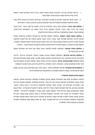 56
‫ז‬.‫בנין‬ ‫תוכניות‬ ‫בדיקת‬-‫תנועה‬ ‫בנושא‬ ‫הגשה‬ ‫ותוכניות‬ ‫עיר‬,‫הוצאת‬ ‫לצורך‬ ‫מגרשים‬ ‫וניקוז‬ ‫חניה‬
‫גמר‬ ‫תעודת‬ ‫לצורך‬ ‫הביצוע‬ ‫לאחר‬ ‫ובדיקה‬ ‫בניה‬ ‫היתרי‬.
‫ח‬.‫הכבישים‬ ‫מערכת‬ ‫על‬ ‫נתונים‬ ‫מאגר‬ ‫של‬ ‫שוטף‬ ‫עדכון‬,‫כו‬ ‫באזור‬ ‫והרמזורים‬ ‫המדרכות‬‫נתוני‬ ‫לל‬
‫ביער‬ ‫התחבורתית‬ ‫המערכת‬ ‫אחזקת‬ ‫עלויות‬)‫כבישים‬ ‫אחזקת‬,‫מדרכות‬,‫ורמזורים‬ ‫תמרור‬.(
2.‫ציבור‬ ‫מבני‬ ‫מחלקת‬:‫ציבור‬ ‫מבני‬ ‫של‬ ‫ושיפוץ‬ ‫בנייה‬ ‫על‬ ‫אחראית‬ ‫ציבור‬ ‫מבני‬ ‫מחלקת‬:‫תכנון‬ ‫ניהול‬
‫המתכננים‬ ‫בין‬ ‫תאום‬ ‫כולל‬ ‫בנייה‬ ‫ותוספת‬ ‫חדשים‬ ‫ציבור‬ ‫מבני‬ ‫בניית‬ ‫של‬ ‫וביצוע‬)‫אדריכלות‬,
‫קונס‬‫טרוקציה‬,‫חשמל‬,‫אינסטלציה‬,‫בטיחות‬,‫וכדומה‬ ‫נכים‬ ‫נגישות‬.(
3.‫רחובות‬ ‫ומאור‬ ‫חשמל‬ ‫מחלקת‬:‫ובגנים‬ ‫ברחובות‬ ‫התאורה‬ ‫מערכת‬ ‫על‬ ‫אחראית‬ ‫החשמל‬ ‫מחלקת‬
‫ציבור‬ ‫מבני‬ ‫מערכות‬ ‫תחזוקת‬ ‫וכן‬ ‫הציבוריים‬,‫ניהול‬,‫להתקנת‬ ‫פרוייקטים‬ ‫של‬ ‫ופיקוח‬ ‫וביצוע‬ ‫תכנון‬
‫ציב‬ ‫ובגנים‬ ‫ברחובות‬ ‫חדשה‬ ‫תאורה‬ ‫מערכת‬‫וריים‬,‫התאורה‬ ‫לשיפור‬ ‫פרוייקטים‬ ‫של‬ ‫וביצוע‬ ‫תכנון‬ ‫ניהול‬,
‫תאורה‬ ‫מרכזיות‬ ‫החלפת‬,‫בעיר‬ ‫התאורה‬ ‫מערכת‬ ‫על‬ ‫נתונים‬ ‫ואיסוף‬ ‫חירום‬ ‫תאורת‬ ‫התקנת‬+‫עלויות‬.
4.‫סביבתי‬ ‫פיתוח‬ ‫מחלקת‬:‫הקמת‬ ‫ומטרתה‬ ‫ונוף‬ ‫גנים‬ ‫אגף‬ ‫מתוך‬ ‫נגזרת‬ ‫סביבתי‬ ‫לפיתוח‬ ‫המחלקה‬
‫ציבוריים‬ ‫גנים‬ ‫ושדרוג‬.
5.‫בטיחו‬ ‫מחלקת‬‫בדרכים‬ ‫ת‬:‫בדרכים‬ ‫לבטיחות‬ ‫בהקשר‬ ‫האנושי‬ ‫בגורם‬ ‫מטפלת‬ ‫המחלקה‬:‫הדרכת‬
‫תלמידים‬,‫קשישים‬ ‫הדרכת‬,‫לפונים‬ ‫ומענה‬ ‫התנועה‬ ‫לוועדות‬ ‫פניות‬ ‫רכוז‬.‫בדרכים‬ ‫לבטיחות‬ ‫המטה‬ ‫בתוך‬
‫פועלת‬‫ומידע‬ ‫לסטטיסטיקה‬ ‫היחידה‬,‫את‬ ‫המאפיינים‬ ‫חומרים‬ ‫ואיסוף‬ ‫מחקר‬ ‫כוללת‬ ‫היחידה‬ ‫פעילות‬
‫ש‬ ‫בתחומים‬ ‫נתניה‬ ‫העיר‬‫ונים‬:‫דמוגרפיה‬,‫חינוך‬,‫תשתיות‬,‫עירוניים‬ ‫שירותים‬,‫ותעסוקה‬ ‫סביבה‬ ‫איכות‬.
6.‫תשתיות‬ ‫פיקוח‬ ‫מחלקת‬:‫כוללת‬ ‫המחלקה‬ ‫פעילות‬-‫כולל‬ ‫תכנון‬,‫כמויות‬ ‫וכתבי‬ ‫מפרטים‬ ‫הכנת‬,‫קבלת‬
‫מהרשויות‬ ‫אישורים‬,‫תקציביות‬ ‫הרשאות‬ ‫קבלת‬,‫חוזים‬ ‫וחתימת‬ ‫מכרזים‬ ‫פרסום‬.
‫התחבורה‬ ‫לתחום‬ ‫הארגון‬ ‫השקת‬
‫בהקש‬‫התשתיות‬ ‫אגף‬ ‫פועל‬ ‫התחבורתי‬ ‫ר‬)‫ותנועה‬ ‫לכבישים‬ ‫המחלקה‬ ‫במסגרת‬ ‫מורחב‬ ‫באופן‬,‫וברמות‬
‫מחלקותיו‬ ‫בשאר‬ ‫שונות‬(‫ומחלפים‬ ‫כבישים‬ ‫אזורי‬ ‫של‬ ‫נופי‬ ‫וטיפוח‬ ‫לשיקום‬,‫הדרכים‬ ‫תאונות‬ ‫לצמצום‬
‫לה‬ ‫הקרובים‬ ‫ובאזורים‬ ‫בעיר‬,‫ע‬ ‫בדרכים‬ ‫וההמתנה‬ ‫הנסיעה‬ ‫משכי‬ ‫לקיצור‬"‫תנועה‬ ‫שיפורי‬ ‫ביצוע‬ ‫י‬,
‫כ‬ ‫לאחזקת‬‫בישים‬,‫הדרכים‬ ‫בצידי‬ ‫תאורה‬ ‫ומערכות‬ ‫מדרכות‬,‫הציבורית‬ ‫התחבורה‬ ‫לשיפור‬-‫הקמת‬ ‫כולל‬
‫הדרומיים‬ ‫התעסוקה‬ ‫באזורי‬ ‫רכבת‬ ‫תחנת‬ ‫והקמת‬ ‫העיר‬ ‫ובדרום‬ ‫בצפון‬ ‫אוטובוסים‬ ‫מסופי‬-‫ולשיפור‬
‫למזרחה‬ ‫העיר‬ ‫מערב‬ ‫בין‬ ‫התחבורתי‬ ‫הקשר‬.‫של‬ ‫רחב‬ ‫במגוון‬ ‫קבוע‬ ‫שימוש‬ ‫נעשה‬ ‫זו‬ ‫פעילות‬ ‫במסגרת‬
‫נתונים‬,‫בעי‬‫הלמ‬ ‫בנתוני‬ ‫קר‬"‫ס‬,‫תנועה‬ ‫ספירות‬,‫דרכים‬ ‫תאונות‬ ‫על‬ ‫נתונים‬,‫ועבודות‬ ‫סביבה‬ ‫איכות‬ ‫סקרי‬
‫ספציפי‬ ‫פרוייקט‬ ‫פי‬ ‫על‬ ‫חיצוניים‬ ‫מיועצים‬ ‫המוזמנות‬.‫וסקרים‬ ‫פרסומים‬ ‫קבוע‬ ‫באופן‬ ‫קבלו‬ ‫אף‬ ‫בעבר‬
‫התחבורה‬ ‫לחקר‬ ‫ומהמכון‬ ‫מהטכניון‬.
 