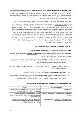 63
‫מקומיות‬ ‫מתאר‬ ‫לתוכניות‬ ‫האגף‬-‫השונים‬ ‫היבטיו‬ ‫על‬ ‫התחבורתי‬ ‫הפן‬ ‫בבחינת‬ ‫קבוע‬ ‫באופן‬ ‫העוסק‬)‫רשת‬
‫דרכים‬,‫תח‬ ‫שירותי‬"‫צ‬,‫נסיעה‬ ‫הרגלי‬,‫חניה‬,‫נסיעה‬ ‫זמני‬,‫ואחרים‬ ‫תחבורה‬ ‫מסופי‬(‫יישובית‬ ‫תוכנית‬ ‫בכל‬-
‫לדרך‬ ‫שיוצאת‬ ‫מקומית‬.‫האגף‬ ‫עבודת‬ ‫במסגרת‬ ‫נעשית‬ ‫בנוסף‬‫בחינ‬‫של‬ ‫ה‬‫מתוכ‬ ‫סטיות‬‫המתאר‬ ‫ניות‬
‫התחבורתית‬ ‫בתשתית‬ ‫הקשורות‬ ‫והמחוזית‬ ‫הארצית‬.
‫ובנייה‬ ‫תכנון‬ ‫תקנות‬ ‫אגף‬-‫התחבורה‬ ‫משרד‬ ‫עם‬ ‫בשיתוף‬ ‫בישראל‬ ‫חניה‬ ‫תקני‬ ‫של‬ ‫בנושא‬ ‫רבות‬ ‫עסק‬.
‫המשרד‬‫ישיר‬ ‫משתמש‬ ‫איננו‬‫התחבורתיים‬ ‫הסקרים‬ ‫במערכת‬,‫לנושאי‬ ‫הנוגעות‬ ‫עבודות‬ ‫מזמין‬ ‫אלא‬
‫חיצוניים‬ ‫מיועצים‬ ‫תחבורה‬.‫העבודות‬ ‫תוצרי‬-‫מעובדים‬ ‫נתונים‬-‫ע‬ ‫מועברים‬"‫ה‬ ‫למערכת‬ ‫רוב‬ ‫פ‬-GIS
‫המשרד‬ ‫של‬,‫בנמצא‬ ‫אינם‬ ‫הסקרים‬ ‫של‬ ‫הבסיס‬ ‫נתוני‬ ‫אך‬.‫וניתן‬ ‫וייתכן‬ ‫במשרד‬ ‫נאספות‬ ‫אלו‬ ‫עבודות‬
‫המאגר‬ ‫להכנת‬ ‫זה‬ ‫בחומר‬ ‫שימוש‬ ‫לעשות‬ ‫יהיה‬.‫משרד‬ ‫של‬ ‫כיוזמה‬ ‫יוצאות‬ ‫מסוימות‬ ‫תוכניות‬ ‫לעיתים‬
‫הפנים‬)‫לפן‬ ‫התחבורה‬ ‫משרד‬ ‫של‬ ‫דרישה‬ ‫ללא‬‫אחרת‬ ‫או‬ ‫זו‬ ‫בתוכנית‬ ‫תחבורתי‬(‫מאגר‬ ‫קיים‬ ‫זה‬ ‫ובמקרה‬
‫במשרד‬ ‫הבסיס‬ ‫נתוני‬.‫בסקרים‬ ‫לשימוש‬ ‫וההנחיה‬ ‫הדרישה‬ ‫המקומיות‬ ‫התוכניות‬ ‫במסגרת‬
‫קיימים‬ ‫תחבורתיים‬‫התוכניות‬ ‫הכנת‬ ‫במהלך‬‫יותר‬ ‫מפורטת‬,‫נתונים‬ ‫יותר‬ ‫שקיימים‬ ‫מכאן‬
‫תחבורתיים‬)‫מעובדים‬ ‫נתונים‬ ‫לרב‬(‫זה‬ ‫באגף‬.
4.2‫השי‬ ‫דרכי‬ ‫אפיון‬‫חיצוניים‬ ‫תחבורתיים‬ ‫בנתונים‬ ‫מוש‬
‫מעובדים‬ ‫נתונים‬ ‫מול‬ ‫ראשוניים‬ ‫תחבורתים‬ ‫בסקרים‬ ‫השימוש‬ ‫מידת‬
‫על‬ ‫רבה‬ ‫במידה‬ ‫מתבסס‬ ‫התכנון‬ ‫במינהל‬ ‫הנתונים‬ ‫איסוף‬‫מעובדים‬ ‫נתונים‬‫מיועצים‬ ‫בעיקר‬ ‫המועברים‬
‫חיצוניים‬)‫הפנים‬ ‫משרד‬ ‫עבור‬ ‫פרוייקטים‬ ‫המכינים‬.(
‫א‬.‫והגיאו‬ ‫החברתיים‬ ‫הנתונים‬-‫כלכליים‬‫נאס‬‫ע‬ ‫שעובדו‬ ‫נתונים‬ ‫של‬ ‫וקבצים‬ ‫דוחות‬ ‫מתוך‬ ‫פים‬"‫י‬
‫עיריות‬,‫הלמ‬"‫לנושא‬ ‫בהתאם‬ ‫חיצוניים‬ ‫ויועצים‬ ‫ס‬.
‫ב‬.‫העלויות‬ ‫נתוני‬‫הבונים‬ ‫מהגופים‬ ‫ישירות‬ ‫נאספים‬ ‫התחבורה‬ ‫במערכת‬,‫התמ‬ ‫ממשרד‬"‫ס‬
‫נוספים‬ ‫ממשלה‬ ‫וממשרדי‬.
‫ג‬.‫השימוש‬‫הרקע‬ ‫בתוכניות‬‫המשרד‬ ‫של‬ ‫הפנימי‬ ‫הנתונים‬ ‫מאגר‬ ‫על‬ ‫מתבסס‬.
‫ד‬.‫ו‬ ‫התפעול‬ ‫נתוני‬‫התחבורתיים‬ ‫הביקוש‬ ‫דפוסי‬‫נתונים‬ ‫איסוף‬ ‫ממערכת‬ ‫משולב‬ ‫באופן‬ ‫מקובצים‬
‫פנימית‬)‫המשרד‬ ‫עבור‬ ‫העובדים‬ ‫יועצים‬(,‫הסביבה‬ ‫לאיכות‬ ‫והמשרד‬ ‫התחבורה‬ ‫משרד‬.
‫בהווה‬ ‫בשימוש‬ ‫אינם‬ ‫ואשר‬ ‫הארגון‬ ‫מעוניין‬ ‫בהם‬ ‫החיצוניים‬ ‫הנתונים‬ ‫סוגי‬
‫הערות‬ ‫תחבורתיים‬ ‫נתונים‬
‫תחזיות‬ ‫של‬ ‫מאגר‬ ‫ליצור‬ ‫היא‬ ‫המטרה‬‫עתידיות‬ ‫תנועה‬
‫יותר‬ ‫ואמין‬ ‫נכון‬ ‫תכנון‬ ‫תהליך‬ ‫ליצור‬ ‫במטרה‬
‫תנועה‬ ‫תחזיות‬
‫העוסקות‬ ‫תקנות‬ ‫של‬ ‫ריכוז‬ ‫לאסוף‬ ‫היא‬ ‫המטרה‬
‫התכנון‬ ‫תהליך‬ ‫על‬ ‫להקל‬ ‫מנת‬ ‫על‬ ‫תחבורתיים‬ ‫בנושאיים‬
‫ההחלטות‬ ‫וקבלת‬
‫תחבורה‬ ‫בנושאי‬ ‫תקנות‬ ‫ריכוז‬-‫במנהרות‬ ‫מילוט‬ ‫פתחי‬
‫תחבורה‬
‫במט‬ ‫ממוחשבות‬ ‫הדמיות‬ ‫של‬ ‫מאגר‬ ‫הכנת‬‫לבחון‬ ‫רה‬
‫ולפני‬ ‫ההחלטות‬ ‫קבלת‬ ‫תהליך‬ ‫במהלך‬ ‫שונות‬ ‫חלופות‬
‫אחרת‬ ‫או‬ ‫זו‬ ‫תוכנית‬ ‫של‬ ‫אישורה‬
‫ממוחשבות‬ ‫הדמיות‬-‫מנהרות‬,‫כבישים‬ ‫סוגי‬,‫מערכת‬
‫מסילתית‬,‫מחלף‬,‫נסיעה‬ ‫היקפי‬
 