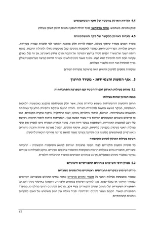 67
4.4‫הגדרת‬‫המשתמשים‬ ‫סקר‬ ‫של‬ ‫בהקשר‬ ‫הארגון‬
‫נתונים‬ ‫ספק‬/‫משתמש‬/‫אסטרטגי‬ ‫שותף‬)‫פעולה‬ ‫לשתף‬ ‫ורצון‬ ‫נתונים‬ ‫לאסוף‬ ‫יכולת‬ ‫בעל‬(
4.5‫המשתמשים‬ ‫סקר‬ ‫של‬ ‫בהקשר‬ ‫הארגון‬ ‫הערות‬
‫פעולה‬ ‫שיתוף‬ ‫מעודד‬ ‫הפנים‬ ‫משרד‬,‫מסודרת‬ ‫עבודה‬ ‫תוכנית‬ ‫לפי‬ ‫המאגר‬ ‫מהכנת‬ ‫חלק‬ ‫להיות‬ ‫ישמח‬,
‫ועלויות‬ ‫תנאים‬.‫ה‬‫כמ‬ ‫חשוב‬ ‫פרוייקט‬‫התכנון‬ ‫לתהליך‬ ‫גדולה‬ ‫משמעות‬ ‫ובעל‬ ‫נתונים‬ ‫לאספקת‬ ‫קור‬.‫בזמנו‬
‫גיאוגרפי‬ ‫מידע‬ ‫מרכז‬ ‫הקמת‬ ‫של‬ ‫ותמיכה‬ ‫בייעוץ‬ ‫לעזור‬ ‫הפנים‬ ‫משרד‬ ‫של‬ ‫הצעה‬ ‫היתה‬,‫נפל‬ ‫זה‬ ‫אך‬.‫באופן‬
‫לאט‬ ‫לאט‬ ‫להתחיל‬ ‫יהיה‬ ‫חכם‬ ‫עקרוני‬-‫ולכן‬ ‫הפופיק‬ ‫מעל‬ ‫קפיצה‬ ‫להיות‬ ‫עשויה‬ ‫לאומי‬ ‫נתונים‬ ‫מאגר‬ ‫הכנת‬
‫היום‬ ‫כבר‬ ‫להתחיל‬ ‫צריך‬‫בשלבים‬ ‫ולעבוד‬.
)‫המידע‬ ‫מקורות‬ ‫ברשימת‬ ‫ראה‬ ‫הראיון‬ ‫לסיכום‬ ‫נוספים‬ ‫מקורות‬(
5.‫והצטיידות‬ ‫הסעות‬ ‫אגף‬-‫החינוך‬ ‫משרד‬
5.1‫התחבורתית‬ ‫המערכת‬ ‫עם‬ ‫הקשר‬ ‫ואפיון‬ ‫הארגון‬ ‫פעילות‬ ‫מהות‬
‫פעילותו‬ ‫ומהות‬ ‫הארגון‬ ‫מבנה‬
‫מטה‬ ‫כיחידת‬ ‫משמש‬ ‫וההצטיידות‬ ‫ההסעות‬ ‫תחום‬,‫בא‬ ‫מתבצע‬ ‫מפעילותה‬ ‫חלק‬ ‫אשר‬‫הלשכות‬ ‫מצעות‬
‫המחוזיות‬,‫ומורים‬ ‫תלמידים‬ ‫הסעות‬ ‫בנושא‬ ‫בעיקר‬.‫פעילותה‬ ‫על‬ ‫מידע‬ ‫במסירת‬ ‫עוסקת‬ ‫המטה‬ ‫יחידת‬
‫שבאחריותה‬ ‫בנושאים‬:‫הנחיות‬,‫טיפול‬,‫בירורים‬,‫גיבוש‬,‫מחלוקות‬ ‫ישוב‬,‫מקומיים‬ ‫ובקרה‬ ‫פיקוח‬.‫כמו‬
‫ע‬ ‫ישירות‬ ‫המטופלים‬ ‫נושאים‬ ‫קיימים‬ ‫כן‬"‫כגון‬ ‫המטה‬ ‫עובדי‬ ‫י‬:‫ל‬ ‫כיתות‬ ‫הצטיידות‬‫חדשות‬ ‫ימוד‬,‫רכישת‬
‫האזוריות‬ ‫למועצות‬ ‫רכב‬ ‫כלי‬,‫ועוד‬ ‫דירה‬ ‫בשכר‬ ‫השתתפות‬.‫אופי‬ ‫את‬ ‫לאפיין‬ ‫ניתן‬ ‫תפקידו‬ ‫הגדרת‬ ‫מתוך‬
‫מדיניות‬ ‫בקביעת‬ ‫כעיסוק‬ ‫האגף‬ ‫פעילות‬,‫תכנון‬,‫נתונים‬ ‫איסוף‬,‫ניתוחים‬ ‫והכנת‬ ‫שירות‬ ‫מערכת‬ ‫תפעול‬
‫גיאוגרפיים‬)‫בתוכנת‬ ‫משתמשים‬GIS‫מ‬ ‫בדיקת‬ ‫לנושא‬ ‫מענה‬ ‫בעיקר‬ ‫הנותנת‬‫להסעה‬ ‫הזכאות‬ ‫רחקי‬.(
‫התחבורה‬ ‫לתחום‬ ‫הארגון‬ ‫פעילות‬ ‫השקת‬
‫היבשתית‬ ‫התחבורה‬ ‫לנושא‬ ‫ישירות‬ ‫מחוברת‬ ‫הספר‬ ‫לבתי‬ ‫תלמידים‬ ‫הסעות‬ ‫סוגיית‬ ‫כל‬-‫תחבורה‬
‫ציבורית‬,‫שכירים‬ ‫ברכבים‬ ‫ותחבורה‬ ‫המקומית‬ ‫הרשות‬ ‫בבעלות‬ ‫ברכב‬ ‫תחבורה‬.‫נעזרים‬ ‫זו‬ ‫לפעילות‬ ‫כרקע‬
‫עצמאיים‬ ‫נתונים‬ ‫במאגרי‬ ‫בעיקר‬,‫גם‬ ‫אך‬‫והלמ‬ ‫התחבורה‬ ‫ממשרד‬ ‫המגיעים‬ ‫בנתונים‬"‫ס‬.
5.2‫חיצוניים‬ ‫תחבורתיים‬ ‫בנתונים‬ ‫השימוש‬ ‫דרכי‬ ‫אפיון‬
‫מעובדים‬ ‫נתונים‬ ‫מול‬ ‫ראשוניים‬ ‫תחבורתים‬ ‫בסקרים‬ ‫השימוש‬ ‫מידת‬
‫על‬ ‫האגף‬ ‫פעילות‬ ‫מתבססת‬ ‫כאמור‬‫פנימיים‬ ‫נתונים‬ ‫מאגרי‬)‫מעובדים‬ ‫ונתונים‬ ‫בסיס‬ ‫נתוני‬(‫הקיימים‬
‫עצמ‬ ‫באגף‬ ‫או‬ ‫החינוך‬ ‫במשרד‬‫ו‬.‫על‬ ‫רקע‬ ‫נתוני‬ ‫באיסוף‬ ‫התמקד‬ ‫חיצוניים‬ ‫בנתונים‬ ‫השימוש‬ ‫להיום‬ ‫נכון‬
‫הציבורית‬ ‫התחבורה‬‫הקשורים‬ ‫שונים‬ ‫נתונים‬ ‫ועל‬‫רכב‬ ‫בציי‬,‫מהלמ‬ ‫הגיעו‬ ‫הנתונים‬ ‫מרבית‬"‫ס‬,‫ממשרד‬
‫ומאגד‬ ‫התחבורה‬.‫נתונים‬ ‫מאגר‬ ‫הקמת‬"‫ידידותי‬"‫בסקרים‬ ‫האגף‬ ‫של‬ ‫השימוש‬ ‫רמת‬ ‫את‬ ‫ויעלה‬ ‫סביר‬
‫תחבורתיים‬ ‫ונתונים‬.
 