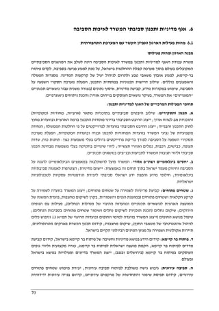 70
6.‫לאיכו‬ ‫המשרד‬ ‫סביבתי‬ ‫ותכנון‬ ‫מדיניות‬ ‫אגף‬‫הסביבה‬ ‫ת‬
6.1‫התחבורתית‬ ‫המערכת‬ ‫עם‬ ‫הקשר‬ ‫ואפיון‬ ‫הארגון‬ ‫פעילות‬ ‫מהות‬
‫פעילותו‬ ‫ומהות‬ ‫הארגון‬ ‫מבנה‬
‫הסביבה‬ ‫לאיכות‬ ‫במשרד‬ ‫ותכנון‬ ‫למדיניות‬ ‫האגף‬ ‫עבודת‬ ‫מטרת‬‫הסביבתיים‬ ‫המושגים‬ ‫את‬ ‫לשלב‬ ‫הינה‬
‫בישראל‬ ‫ההחלטות‬ ‫קבלת‬ ‫מערכת‬ ‫בתוך‬ ‫בעולם‬ ‫המקובלים‬,‫בסביבה‬ ‫פגיעה‬ ‫למנוע‬ ‫מנת‬ ‫על‬,‫פית‬ ‫לקדם‬‫וח‬
‫בר‬-‫קיימא‬,‫המדינה‬ ‫קרקעות‬ ‫של‬ ‫יעיל‬ ‫לניהול‬ ‫ולתרום‬ ‫טבע‬ ‫משאבי‬ ‫אובדן‬ ‫למנוע‬.‫הפעולה‬ ‫מסגרות‬
‫כוללים‬ ‫והאמצעים‬:‫התכנון‬ ‫במוסדות‬ ‫תכנוניות‬ ‫דרישות‬ ‫שילוב‬,‫על‬ ‫השפעה‬ ‫תסקרי‬ ‫מערכת‬ ‫הפעלת‬
‫הסביבה‬,‫מידע‬ ‫במקורות‬ ‫שימוש‬,‫מדיניות‬ ‫קביעת‬,‫נתונים‬ ‫איסוף‬)‫תכנוני‬ ‫נושאיים‬ ‫עבור‬ ‫משנית‬ ‫בצורה‬‫ים‬
"‫המעניינים‬"‫המשרד‬ ‫את‬,‫אוויר‬ ‫בזיהום‬ ‫העוסקים‬ ‫נושאים‬ ‫בעיקר‬(‫גיאוגרפיים‬ ‫ניתוחים‬ ‫והכנת‬.
‫ותכנון‬ ‫למדיניות‬ ‫האגף‬ ‫של‬ ‫המרכזיים‬ ‫הפעילות‬ ‫תחומי‬:
‫א‬.‫ותסקירים‬ ‫תכנון‬:‫מתאר‬ ‫בתוכניות‬ ‫סביבתיים‬ ‫היבטים‬ ‫שילוב‬)‫ארציות‬,‫ומקומיות‬ ‫מחוזיות‬(
‫ארוך‬ ‫לטווח‬ ‫אב‬ ‫ותוכניות‬;‫הסבי‬ ‫ההיבט‬ ‫ייצוג‬‫מחוץ‬ ‫ובוועדות‬ ‫הארצית‬ ‫ברמה‬ ‫התכנון‬ ‫מוסדות‬ ‫בדיוני‬ ‫בתי‬
‫והבנייה‬ ‫התכנון‬ ‫לחוק‬;‫הממשלה‬ ‫החלטות‬ ‫פי‬ ‫על‬ ‫לפרוייקטים‬ ‫בוועדות‬ ‫הסביבתי‬ ‫ההיבט‬ ‫ייצוג‬;‫הנחיות‬
‫המקומיות‬ ‫ובועדות‬ ‫ובניה‬ ‫לתכנון‬ ‫המחוזיות‬ ‫בוועדות‬ ‫המשרד‬ ‫נציגי‬ ‫של‬ ‫מקצועיות‬,‫מערכת‬ ‫הפעלת‬
‫בדיק‬ ‫לצורך‬ ‫הסביבה‬ ‫על‬ ‫השפעה‬ ‫תסקירי‬‫כגון‬ ‫משמעות‬ ‫בעלי‬ ‫גדולים‬ ‫פרוייקטים‬ ‫ת‬:‫כוח‬ ‫תחנות‬,‫שדות‬
‫תעופה‬,‫כבישים‬,‫רכבות‬,‫תעשייה‬ ‫ואזורי‬ ‫נמלים‬;‫תכנון‬ ‫מבחינת‬ ‫משמעות‬ ‫בעלי‬ ‫בחקיקה‬ ‫שינויים‬ ‫ליווי‬
‫ובג‬ ‫לתביעות‬ ‫המשרד‬ ‫תגובות‬ ‫וליווי‬ ‫סביבתי‬"‫תכנוניים‬ ‫בנושאים‬ ‫צים‬.
‫ב‬.‫ושת‬ ‫בינלאומיים‬ ‫יחסים‬"‫אזורי‬ ‫פ‬:‫להשתלבות‬ ‫פועל‬ ‫המשרד‬‫על‬ ‫להגנה‬ ‫הבינלאומיים‬ ‫במאמצים‬
‫באמצעות‬ ‫זה‬ ‫תחום‬ ‫בתוך‬ ‫ישראל‬ ‫מעמד‬ ‫וחיזוק‬ ‫הסביבה‬:‫מדיניות‬ ‫יישום‬;‫סביבתיות‬ ‫לאמנות‬ ‫הצטרפות‬
‫בינלאומיות‬;‫לטכנולוגיות‬ ‫עסקיות‬ ‫הזדמנויות‬ ‫ליצירת‬ ‫סביבתי‬ ‫ישראלי‬ ‫ידע‬ ‫והפצת‬ ‫מידע‬ ‫חילופי‬
‫ישראליות‬.
‫ג‬.‫פתוחים‬ ‫שטחים‬:‫שטחים‬ ‫על‬ ‫לשמירה‬ ‫מדיניות‬ ‫קביעת‬‫פתוחים‬;‫על‬ ‫לשמירה‬ ‫בוועדה‬ ‫המשרד‬ ‫ייצוג‬
‫פתוחים‬ ‫ושטחים‬ ‫חקלאית‬ ‫קרקע‬)‫והשמורות‬ ‫הגנים‬ ‫במועצת‬,‫מחצבות‬ ‫לשיקום‬ ‫בקרן‬,‫של‬ ‫המשנה‬ ‫בועדת‬
‫הנחלים‬ ‫מנהלות‬ ‫של‬ ‫ההיגוי‬ ‫ובוועדות‬ ‫תכנוניים‬ ‫לנושאיים‬ ‫הארצית‬ ‫המועצה‬(;‫הגופים‬ ‫עם‬ ‫פעילות‬
‫הירוקים‬;‫נחלים‬ ‫שיקום‬)‫וש‬ ‫נחלים‬ ‫לשיקום‬ ‫תוכניות‬ ‫הכנת‬‫הנחלים‬ ‫בסביבות‬ ‫פתוחים‬ ‫שטחים‬ ‫ימור‬(;
‫החופים‬ ‫בנושא‬ ‫טיפול‬)‫תמ‬ ‫של‬ ‫ההיגוי‬ ‫ובועדות‬ ‫החופים‬ ‫למימי‬ ‫בוועדה‬ ‫המשרד‬ ‫ייצוג‬"‫א‬13‫כלים‬ ‫וגיבוש‬
‫החוף‬ ‫משאבי‬ ‫של‬ ‫אינטגרטיבי‬ ‫לניהול‬(;‫מחצבות‬ ‫שיקום‬;‫מטרופולינים‬ ‫פארקים‬ ‫הכשרת‬ ‫תכנון‬ ‫קידום‬,
‫הביולו‬ ‫המינים‬ ‫מגוון‬ ‫על‬ ‫ושמירה‬ ‫אקולוגית‬ ‫תיירות‬‫בישראל‬ ‫הקיים‬ ‫גי‬.
‫ד‬.‫קיימא‬ ‫בר‬ ‫פיתוח‬:‫בישראל‬ ‫קיימא‬ ‫בר‬ ‫פיתוח‬ ‫של‬ ‫וחשיבה‬ ‫מדיניות‬ ‫בנושא‬ ‫הידע‬ ‫קידום‬;‫קביעת‬ ‫קידום‬
‫קיימא‬ ‫בר‬ ‫לפיתוח‬ ‫מדדים‬;‫קיימא‬ ‫בר‬ ‫לפיתוח‬ ‫ישראלית‬ ‫מועצה‬ ‫הקמת‬;‫גופים‬ ‫וליווי‬ ‫מקצועית‬ ‫עזרה‬
‫קיימא‬ ‫בר‬ ‫בפיתוח‬ ‫העוסקים‬)‫ובנגב‬ ‫בירושלים‬(;‫ופע‬ ‫בדיונים‬ ‫המשרד‬ ‫ייצוג‬‫בישראל‬ ‫בנושא‬ ‫ילויות‬
‫ובעולם‬.
‫ה‬.‫עירונית‬ ‫סביבה‬:‫עירונית‬ ‫סביבה‬ ‫לפיתוח‬ ‫משולבת‬ ‫גישה‬ ‫גיבוש‬;‫פתוחים‬ ‫שטחים‬ ‫מימוש‬ ‫יצירת‬
‫עירוניים‬;‫עירוניים‬ ‫מרקמים‬ ‫של‬ ‫והתחדשות‬ ‫שימור‬ ‫תפיסת‬ ‫קידום‬;‫ידידותית‬ ‫עירונית‬ ‫בנייה‬ ‫קידום‬
 