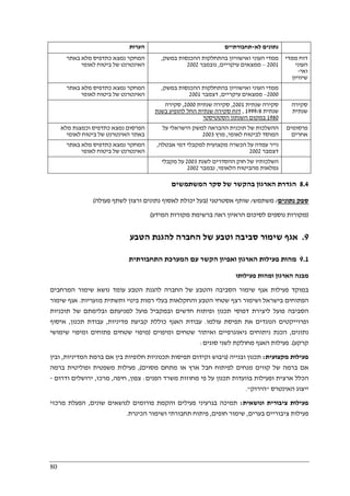 80
‫הערות‬ ‫לא‬ ‫נתונים‬-‫תחבורתיים‬
‫באתר‬ ‫מלא‬ ‫כתדפיס‬ ‫נמצא‬ ‫המחקר‬
‫לאומי‬ ‫ביטוח‬ ‫של‬ ‫האינטרנט‬
‫ההכנס‬ ‫בהתחלקות‬ ‫ואישוויון‬ ‫העוני‬ ‫ממדי‬‫במשק‬ ‫ות‬,
2001–‫עיקריים‬ ‫ממצאים‬,‫נובמבר‬2002
‫ממדי‬ ‫דוח‬
‫העוני‬
‫ואי‬-
‫שיוויון‬
‫באתר‬ ‫מלא‬ ‫כתדפיס‬ ‫נמצא‬ ‫המחקר‬
‫לאומי‬ ‫ביטוח‬ ‫של‬ ‫האינטרנט‬
‫במשק‬ ‫ההכנסות‬ ‫בהתחלקות‬ ‫ואישוויון‬ ‫העוני‬ ‫ממדי‬,
2000–‫עיקריים‬ ‫ממצאים‬,‫דצמבר‬2001
‫שנתית‬ ‫סקירה‬2001,‫שנתית‬ ‫סקירה‬2000,‫סקירה‬
‫שנתית‬/81999,‫בשנת‬ ‫להופיע‬ ‫החל‬ ‫שנתית‬ ‫סקירה‬ ‫דוח‬
1980‫הסטטיסטי‬ ‫השנתון‬ ‫במקום‬
‫סקירה‬
‫שנתית‬
‫מלא‬ ‫וכמצגת‬ ‫כתדפיס‬ ‫נמצא‬ ‫הפרסום‬
‫לאומי‬ ‫ביטוח‬ ‫של‬ ‫האינטרנט‬ ‫באתר‬
‫על‬ ‫הישראלי‬ ‫למשק‬ ‫ההבראה‬ ‫תוכנית‬ ‫של‬ ‫ההשלכות‬
‫לאומי‬ ‫לביטוח‬ ‫המוסד‬,‫מרץ‬2003
‫פרסומים‬
‫אחרים‬
‫באתר‬ ‫מלא‬ ‫כתדפיס‬ ‫נמצא‬ ‫המחקר‬
‫האינטרנט‬‫לאומי‬ ‫ביטוח‬ ‫של‬
‫אבטלה‬ ‫דמי‬ ‫למקבלי‬ ‫מקצועית‬ ‫הכשרה‬ ‫על‬ ‫עמדה‬ ‫נייר‬,
‫דצמבר‬2002
‫לשנת‬ ‫ההסדרים‬ ‫חוק‬ ‫של‬ ‫השלכותיו‬2003‫מקבלי‬ ‫על‬
‫הלאומי‬ ‫מהביטוח‬ ‫גמלאות‬,‫נבמבר‬2002
8.4‫המשתמשים‬ ‫סקר‬ ‫של‬ ‫בהקשר‬ ‫הארגון‬ ‫הגדרת‬
‫נתונים‬ ‫ספק‬/‫משתמש‬/‫אסטרטגי‬ ‫שותף‬)‫ורצון‬ ‫נתונים‬ ‫לאסוף‬ ‫יכולת‬ ‫בעל‬‫פעולה‬ ‫לשתף‬(
)‫המידע‬ ‫מקורות‬ ‫ברשימת‬ ‫ראה‬ ‫הראיון‬ ‫לסיכום‬ ‫נוספים‬ ‫מקורות‬(
9.‫הטבע‬ ‫להגנת‬ ‫החברה‬ ‫של‬ ‫וטבע‬ ‫סביבה‬ ‫שימור‬ ‫אגף‬
9.1‫התחבורתית‬ ‫המערכת‬ ‫עם‬ ‫הקשר‬ ‫ואפיון‬ ‫הארגון‬ ‫פעילות‬ ‫מהות‬
‫פעילותו‬ ‫ומהות‬ ‫הארגון‬ ‫מבנה‬
‫נ‬ ‫עומד‬ ‫הטבע‬ ‫להגנת‬ ‫החברה‬ ‫של‬ ‫והטבע‬ ‫הסביבה‬ ‫שימור‬ ‫אגף‬ ‫פעילות‬ ‫במוקד‬‫המרחבים‬ ‫שימור‬ ‫ושא‬
‫מזעריות‬ ‫ותשתית‬ ‫בינוי‬ ‫רמות‬ ‫בעלי‬ ‫והחקלאות‬ ‫הטבע‬ ‫שטחי‬ ‫רצף‬ ‫ושימור‬ ‫בישראל‬ ‫הפתוחים‬.‫שימור‬ ‫אגף‬
‫תוכניות‬ ‫של‬ ‫ובלימתם‬ ‫למניעתם‬ ‫פועל‬ ‫ובמקביל‬ ‫חדשים‬ ‫ופיתוח‬ ‫תכנון‬ ‫דפוסי‬ ‫ליצירת‬ ‫פועל‬ ‫הסביבה‬
‫עולמו‬ ‫תפיסת‬ ‫את‬ ‫הנוגדים‬ ‫ופרוייקטים‬.‫מדיניות‬ ‫קביעת‬ ‫כוללת‬ ‫האגף‬ ‫עבודת‬,‫תכנון‬ ‫עבודת‬,‫איסוף‬
‫נתונים‬,‫ומיפוים‬ ‫שטחים‬ ‫ואיתור‬ ‫גיאוגרפיים‬ ‫ניתוחים‬ ‫הכנת‬)‫שימושי‬ ‫ומיפוי‬ ‫פתוחים‬ ‫שטחים‬ ‫מיפוי‬
‫קרקע‬.(‫סוגים‬ ‫לשני‬ ‫מחולקת‬ ‫האגף‬ ‫פעילות‬:
‫מקצועית‬ ‫פעילות‬:‫ובנייה‬ ‫תכנון‬)‫המדיניות‬ ‫ברמת‬ ‫אם‬ ‫בין‬ ‫חלופיות‬ ‫תכנוניות‬ ‫תפיסות‬ ‫וקידום‬ ‫גיבוש‬,‫ובין‬
‫קווים‬ ‫של‬ ‫ברמה‬ ‫אם‬‫מסוים‬ ‫מתחם‬ ‫או‬ ‫ארץ‬ ‫חבל‬ ‫לפיתוח‬ ‫מנחים‬(,‫ברמה‬ ‫ופוליטית‬ ‫משפטית‬ ‫פעילות‬
‫הפנים‬ ‫משרד‬ ‫מחוזות‬ ‫פי‬ ‫על‬ ‫תכנון‬ ‫בוועדות‬ ‫ופעילות‬ ‫ארצית‬ ‫הכלל‬:‫צפון‬,‫חיפה‬,‫מרכז‬,‫ודרום‬ ‫ירושלים‬-
‫האינטרס‬ ‫ייצוג‬"‫הירוק‬."
‫ונושאית‬ ‫ציבורית‬ ‫פעילות‬:‫שונים‬ ‫לנושאים‬ ‫פורומים‬ ‫והקמת‬ ‫פעילים‬ ‫בגרעיני‬ ‫תמיכה‬,‫ה‬‫מרכזי‬ ‫פעלת‬
‫בערים‬ ‫ציבוריים‬ ‫פעילות‬,‫חופים‬ ‫שימור‬,‫הכינרת‬ ‫ושימור‬ ‫תחבורתי‬ ‫פיתוח‬.
 