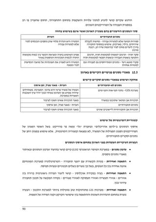 90
‫התחבורתי‬ ‫בתחום‬ ‫והשקעות‬ ‫עלויות‬ ‫לנתוני‬ ‫להגיע‬ ‫קושי‬ ‫שקיים‬ ‫הודגש‬,‫רב‬ ‫בו‬ ‫שהעניין‬ ‫תחום‬
‫השונים‬ ‫הפרוייקטים‬ ‫על‬ ‫העבודה‬ ‫במסגרת‬.
‫בהווה‬ ‫בשימוש‬ ‫אינם‬ ‫ואשר‬ ‫הארגון‬ ‫מעוניין‬ ‫בהם‬ ‫החיצוניים‬ ‫הנתונים‬ ‫סוגי‬
‫הערות‬ ‫תחבור‬ ‫נתונים‬‫תיים‬
‫לעיר‬ ‫הנכנסים‬ ‫נוספים‬ ‫שוק‬ ‫פלחי‬ ‫הגדרת‬ ‫היא‬ ‫המטרה‬
‫עבודה‬ ‫למטרות‬ ‫שלא‬
‫עבודה‬ ‫למטרות‬ ‫שלא‬ ‫תנועה‬ ‫ספירות‬-‫לקבלת‬ ‫נסיעות‬
‫שירותים‬,‫בילוי‬,‫פארקים‬,‫תחבורה‬ ‫במסופי‬ ‫שימוש‬
‫לעיר‬ ‫מחוץ‬ ‫ליעדים‬ ‫בדרך‬)‫דב‬ ‫שדה‬ ‫כדוגמת‬,‫רכבת‬
‫מרכז‬(
‫מקומות‬ ‫כמות‬ ‫בין‬ ‫הקשר‬ ‫ומציאת‬ ‫בחניה‬ ‫השימוש‬ ‫אפיון‬
‫הח‬‫באזור‬ ‫הנוסעות‬ ‫המכוניות‬ ‫לכמות‬ ‫ניה‬
‫חניה‬ ‫סקר‬-‫חניה‬ ‫למקומות‬ ‫יוממות‬ ‫תרגום‬,‫תרגום‬
‫חניה‬ ‫למקומות‬ ‫הפנאי‬ ‫ובשעות‬ ‫העבודה‬ ‫בשעות‬ ‫התנועה‬
‫הנסיעות‬ ‫מושכי‬ ‫של‬ ‫העונתיות‬ ‫את‬ ‫לאפיין‬ ‫היא‬ ‫המטרה‬
‫וממנה‬ ‫לעיר‬
‫ויעד‬ ‫מוצא‬ ‫סקרי‬-‫וגם‬ ‫לעבודה‬ ‫גם‬ ‫המתייחסים‬ ‫נתונים‬
‫אחרות‬ ‫למטרות‬
12.3‫מאגרי‬‫בארגון‬ ‫הקיימים‬ ‫פנימיים‬ ‫נתונים‬
‫קיימים‬ ‫וסקרים‬ ‫נתונים‬ ‫במאגרי‬ ‫ושימוש‬ ‫אחזקה‬
‫הערות‬-‫פעיל‬ ‫מאגר‬,‫איסוף‬ ‫זמן‬ ‫לא‬ ‫נתונים‬-‫תחבורתיים‬
‫המערכת‬ ‫עדכון‬ ‫היא‬ ‫פרטי‬ ‫משרד‬ ‫של‬ ‫הבעיה‬.‫משתדלים‬
‫השכבות‬ ‫ערך‬ ‫יורד‬ ‫ובכך‬ ‫בעיתי‬ ‫העדכון‬ ‫אך‬ ‫שמיש‬ ‫שיהיה‬
‫במערכת‬ ‫המצויות‬.
‫מערכת‬GIS-‫תמ‬ ‫נתוני‬"‫או‬‫ותמ‬ ‫ת‬"‫מים‬
‫לציבור‬ ‫חשוף‬ ‫שאינו‬ ‫תוכניות‬ ‫מאגר‬ ‫במשרד‬ ‫שתוכננו‬ ‫ומתאר‬ ‫אב‬ ‫תוכניות‬
‫הערות‬-‫פעיל‬ ‫מאגר‬,‫איסוף‬ ‫זמן‬ ‫תחבורתיים‬ ‫נתונים‬
‫לציבור‬ ‫חשוף‬ ‫שאינו‬ ‫תוכניות‬ ‫מאגר‬ ‫שונים‬ ‫ליישובים‬ ‫תחבורתיות‬ ‫אב‬ ‫תוכניות‬
‫שימוש‬ ‫של‬ ‫דומיננטיות‬ ‫קטגוריות‬
‫ב‬ ‫הנתונים‬ ‫איסוף‬"‫אדריכלים‬ ‫לרמן‬"‫ובחב‬‫רת‬"‫גל‬"‫פרוייקט‬ ‫פר‬ ‫נעשה‬.‫של‬ ‫המגוון‬ ‫האופי‬ ‫בשל‬
‫המשרד‬ ‫של‬ ‫הפעילות‬ ‫וסגנון‬ ‫הפרוייקטים‬,‫דומיננטית‬ ‫קטגוריה‬ ‫נמצאה‬ ‫לא‬,‫של‬ ‫רחב‬ ‫במגוון‬ ‫שימוש‬ ‫אלא‬
‫תחבורתיים‬ ‫וסקרים‬ ‫נתונים‬.
‫הנתונים‬ ‫איסוף‬ ‫בתחום‬ ‫הארגון‬ ‫בפני‬ ‫העומדות‬ ‫העיקריות‬ ‫הבעיות‬
•‫נתונים‬ ‫עדכון‬-‫הגיאוגרפי‬ ‫המיפוי‬ ‫במערכת‬)GIS(‫ובאיתור‬ ‫הנתונים‬ ‫ועדכון‬ ‫בתיעוד‬ ‫קושי‬ ‫קיים‬
‫נוספים‬ ‫נתונים‬ ‫מאגרי‬.
•‫ואחידות‬ ‫התאמה‬-‫תחבורה‬ ‫יועצי‬ ‫עם‬ ‫תקשורת‬ ‫בעיות‬-‫הטרמינולוגיה‬)‫המונחים‬ ‫מערכת‬(
‫הגופים‬ ‫כל‬ ‫בין‬ ‫אחידה‬ ‫איננה‬,‫תפיסה‬ ‫ובעיות‬ ‫תכנוניים‬ ‫כשלים‬ ‫נוצרים‬ ‫כך‬ ‫בשל‬.
•‫ואחידות‬ ‫התאמה‬-‫אוכלוסין‬ ‫בפקידת‬ ‫בעיה‬-‫קוש‬‫בין‬ ‫ברורה‬ ‫גיאוגרפית‬ ‫הפרדה‬ ‫ליצור‬ ‫י‬
‫אזורים‬-‫מגורים‬ ‫לאזורי‬ ‫תעסוקה‬ ‫ואזורי‬ ‫תעשייה‬ ‫אזורי‬-‫תחבורה‬ ‫תכנון‬ ‫על‬ ‫המקשה‬ ‫נקודה‬
‫נכון‬ ‫עירוני‬.
•‫ואחידות‬ ‫התאמה‬-‫מערכות‬GIS‫התכנון‬ ‫למערכת‬ ‫ביותר‬ ‫מועילות‬ ‫טוב‬ ‫מתוחזקות‬-‫הבעיה‬
‫הקרקע‬ ‫שימושי‬ ‫בין‬ ‫וההתאמה‬ ‫השונות‬ ‫ההגדרות‬ ‫בתחום‬ ‫נוצרת‬‫המפות‬ ‫של‬ ‫המידה‬ ‫וקנה‬.
 