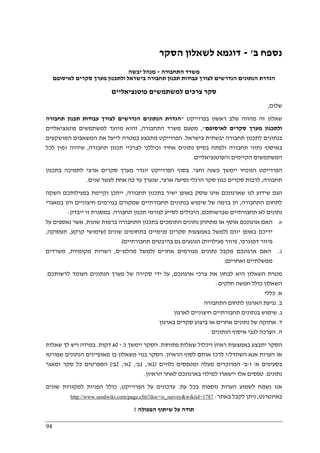 94
‫נספח‬‫ב‬'-‫לשאלון‬ ‫דוגמא‬‫הסקר‬
‫התחבורה‬ ‫משרד‬-‫יבשה‬ ‫מנהל‬
‫לאיסופם‬ ‫סקרים‬ ‫מערך‬ ‫ולתכנון‬ ‫בישראל‬ ‫תחבורה‬ ‫תכנון‬ ‫עבודות‬ ‫לצורך‬ ‫הנדרשים‬ ‫הנתונים‬ ‫הגדרת‬
‫פוטנציאליים‬ ‫למשתמשים‬ ‫צרכים‬ ‫סקר‬
‫שלום‬,
‫בפרוייקט‬ ‫ראשון‬ ‫שלב‬ ‫מהווה‬ ‫זה‬ ‫שאלון‬"‫תחבורה‬ ‫תכנון‬ ‫עבודות‬ ‫לצורך‬ ‫הנדרשים‬ ‫הנתונים‬ ‫הגדרת‬
‫לאיסופם‬ ‫סקרים‬ ‫מערך‬ ‫ולתכנון‬",‫התחבורה‬ ‫משרד‬ ‫מטעם‬,‫פוטנציאליים‬ ‫למשתמשים‬ ‫מיועד‬ ‫והוא‬
‫בישראל‬ ‫יבשתית‬ ‫תחבורה‬ ‫לתכנון‬ ‫בנתונים‬.‫המושקעים‬ ‫המשאבים‬ ‫את‬ ‫לייעל‬ ‫במטרה‬ ‫מתבצע‬ ‫הפרוייקט‬
‫באי‬‫תחבורה‬ ‫תכנון‬ ‫לצרכיי‬ ‫וכוללני‬ ‫אחיד‬ ‫נתונים‬ ‫בסיס‬ ‫ולפתח‬ ‫תחבורה‬ ‫נתוני‬ ‫סוף‬,‫לכל‬ ‫זמין‬ ‫שיהיה‬
‫והפוטנציאליים‬ ‫הקיימים‬ ‫המשתמשים‬.
‫וחצי‬ ‫כשנה‬ ‫יימשך‬ ‫הנוכחי‬ ‫הפרוייקט‬.‫בתכנון‬ ‫לתמיכה‬ ‫ארצי‬ ‫סקרים‬ ‫מערך‬ ‫יוגדר‬ ‫הפרוייקט‬ ‫בסוף‬
‫תחבורה‬,‫ארצי‬ ‫נסיעה‬ ‫הרגלי‬ ‫סקר‬ ‫כגון‬ ‫סקרים‬ ‫לרבות‬,‫עד‬ ‫שנערך‬‫שנים‬ ‫לעשר‬ ‫אחת‬ ‫כה‬.
‫תחבורה‬ ‫בתכנון‬ ‫ישיר‬ ‫באופן‬ ‫עוסק‬ ‫אינו‬ ‫שארגונכם‬ ‫לנו‬ ‫שידוע‬ ‫הגם‬,‫השקה‬ ‫בפעילותכם‬ ‫וקיימת‬ ‫ייתכן‬
‫התחבורה‬ ‫לתחום‬,‫במאגרי‬ ‫והן‬ ‫חיצוניים‬ ‫בגורמים‬ ‫שמקורם‬ ‫תחבורתיים‬ ‫בנתונים‬ ‫שימוש‬ ‫של‬ ‫ברמה‬ ‫הן‬
‫שברשותכם‬ ‫תחבורתיים‬ ‫לא‬ ‫נתונים‬,‫תחבורה‬ ‫תכנון‬ ‫לגורמי‬ ‫לסייע‬ ‫היכולים‬.‫ב‬‫ייבדק‬ ‫זו‬ ‫מסגרת‬:
‫א‬.‫שונות‬ ‫ברמות‬ ‫התחבורה‬ ‫בתכנון‬ ‫התומכים‬ ‫נתונים‬ ‫מתחזק‬ ‫או‬ ‫אוסף‬ ‫ארגונכם‬ ‫האם‬,‫על‬ ‫נאספים‬ ‫אשר‬
‫יזום‬ ‫באופן‬ ‫ידיכם‬)‫שונים‬ ‫בתחומים‬ ‫פנימיים‬ ‫סקרים‬ ‫באמצעות‬ ‫למשל‬)‫קרקע‬ ‫שימושי‬,‫תעסוקה‬,
‫דמוגרפי‬ ‫פיזור‬,‫פעילויות‬ ‫פיזור‬(‫תחבורתיים‬ ‫בהיבטים‬ ‫גם‬ ‫הנוגעים‬(
‫ב‬.‫ארגונכם‬ ‫האם‬‫אחרים‬ ‫מגורמים‬ ‫נתונים‬ ‫מקבל‬)‫מהלמ‬ ‫למשל‬"‫ס‬,‫מקומיות‬ ‫רשויות‬,‫משרדים‬
‫ואחרים‬ ‫ממשלתיים‬.(
‫ארגונכם‬ ‫צרכי‬ ‫את‬ ‫לבחון‬ ‫היא‬ ‫השאלון‬ ‫מטרת‬,‫לרשותכם‬ ‫העומד‬ ‫הנתונים‬ ‫מערך‬ ‫של‬ ‫סקירה‬ ‫ידי‬ ‫על‬.
‫חלקים‬ ‫חמשה‬ ‫כולל‬ ‫השאלון‬:
‫א‬.‫כללי‬
‫ב‬.‫התחבורה‬ ‫לתחום‬ ‫הארגון‬ ‫נגיעת‬
‫ג‬.‫תחבורתיים‬ ‫בנתונים‬ ‫שימוש‬‫לארגון‬ ‫חיצוניים‬
‫ד‬.‫בארגון‬ ‫סקרים‬ ‫ביצוע‬ ‫או‬ ‫אחרים‬ ‫נתונים‬ ‫של‬ ‫אחזקה‬
‫ה‬.‫הנתונים‬ ‫איסוף‬ ‫לגבי‬ ‫הערכה‬
‫פתוחות‬ ‫שאלות‬ ‫ויכלול‬ ‫ראיון‬ ‫באמצעות‬ ‫יתבצע‬ ‫הסקר‬.‫כ‬ ‫יימשך‬ ‫הסקר‬-60‫דקות‬.‫שאלות‬ ‫לך‬ ‫ויש‬ ‫במידה‬
‫השתדל‬ ‫אנא‬ ‫הערות‬ ‫או‬/‫הראיון‬ ‫לסוף‬ ‫אותם‬ ‫לרכז‬ ‫י‬.‫ה‬ ‫מאופיינים‬ ‫בו‬ ‫משאלון‬ ‫בנוי‬ ‫הסקר‬‫שפורטו‬ ‫נתונים‬
‫א‬ ‫בסעיפים‬'‫ו‬-‫ב‬'‫נלווים‬ ‫ומטפסים‬ ‫מעלה‬ ‫המוזכרים‬)1‫א‬,'1‫ב‬,'2‫א‬,'2‫ב‬'(‫ומאגר‬ ‫סקר‬ ‫כל‬ ‫המפרטים‬
‫נתונים‬.‫הראיון‬ ‫לאחר‬ ‫בארגונכם‬ ‫למילוי‬ ‫יישארו‬ ‫אלו‬ ‫טפסים‬.
‫עת‬ ‫בכל‬ ‫נוספות‬ ‫הערות‬ ‫לשמוע‬ ‫נשמח‬ ‫אנו‬.‫הפרוייקט‬ ‫על‬ ‫עדכונים‬,‫שונים‬ ‫למקורות‬ ‫הפניות‬ ‫כולל‬
‫באינטרנט‬,‫לקב‬ ‫ניתן‬‫באתר‬ ‫ל‬:1787=is_survey&wikiid=cfm?doc.page/com.seedwiki.www://http
‫הפעולה‬ ‫שיתוף‬ ‫על‬ ‫תודה‬!
 