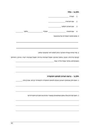 95
‫א‬ ‫חלק‬'-‫כללי‬
1.‫תאריך‬______________________
2.‫המראיין‬ ‫שם‬__________________
3.‫הנסקר‬ ‫הארגון‬ ‫שם‬______________
4.‫המשיב‬ ‫שם‬___________________‫תפקיד‬________________‫טלפון‬________
5.‫ארגונכם‬ ‫של‬ ‫האחריות‬ ‫תחומי‬ ‫מהם‬?
_________________________________________________________
_________________________________________________________
6.‫הארגון‬ ‫עבודת‬ ‫מהות‬ ‫מהי‬?)‫אחת‬ ‫מתשובה‬ ‫יותר‬ ‫למלא‬ ‫ניתן‬:(
‫קב‬‫מדיניות‬ ‫יעת‬/‫תכנון‬/‫נתונים‬ ‫איסוף‬/‫שירות‬ ‫מערכות‬ ‫תפעול‬/‫ייצור‬ ‫מערכות‬ ‫תפעול‬/‫שיווק‬/‫ניתוחים‬
‫גיאוגרפיים‬/‫נדל‬ ‫שטחי‬ ‫איתור‬"‫ן‬/‫אחר‬_________________________________________
____________________________________________________________________
____________________________________________________________________
‫ב‬ ‫חלק‬'–‫התחבורה‬ ‫לתחום‬ ‫הארגון‬ ‫נגיעת‬
1.‫היבשתית‬ ‫התחבורה‬ ‫לתחום‬ ‫נוגעים‬ ‫הארגון‬ ‫מעיסוקי‬ ‫חלק‬ ‫האם‬?‫כן‬/‫לא‬.‫פרט‬ ‫כן‬ ‫אם‬._______
____________________________________________________________________
____________________________________________________________________
2.‫לצרכים‬ ‫האם‬‫תחבורתיים‬ ‫סקרים‬ ‫או‬ ‫נתונים‬ ‫במאגרי‬ ‫משתמשים‬ ‫אתם‬ ‫אלה‬?
____________________________________________________________________
____________________________________________________________________
____________________________________________________________________
 