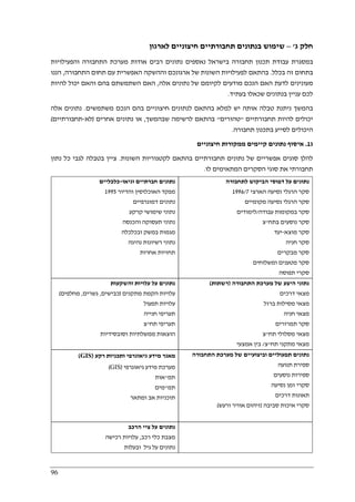 96
‫ג‬ ‫חלק‬'–‫לארגון‬ ‫חיצוניים‬ ‫תחבורתיים‬ ‫בנתונים‬ ‫שימוש‬
‫והפעילויות‬ ‫התחבורה‬ ‫מערכת‬ ‫אודות‬ ‫רבים‬ ‫נתונים‬ ‫נאספים‬ ‫בישראל‬ ‫תחבורה‬ ‫תכנון‬ ‫עבודת‬ ‫במסגרת‬
‫בכלל‬ ‫זה‬ ‫בתחום‬.‫האפשרית‬ ‫וההשקה‬ ‫ארגונכם‬ ‫של‬ ‫השונות‬ ‫לפעילויות‬ ‫בהתאם‬‫התחבורה‬ ‫תחום‬ ‫עם‬,‫הננו‬
‫אלה‬ ‫נתונים‬ ‫של‬ ‫לקיומם‬ ‫מודעים‬ ‫הנכם‬ ‫האם‬ ‫לדעת‬ ‫מעונינים‬,‫להיות‬ ‫יכול‬ ‫והאם‬ ‫בהם‬ ‫השתמשתם‬ ‫האם‬
‫בעתיד‬ ‫שכאלו‬ ‫בנתונים‬ ‫עניין‬ ‫לכם‬.
‫משתמשים‬ ‫הנכם‬ ‫בהם‬ ‫חיצוניים‬ ‫לנתונים‬ ‫בהתאם‬ ‫למלא‬ ‫יש‬ ‫אותה‬ ‫טבלה‬ ‫ניתנת‬ ‫בהמשך‬.‫אלה‬ ‫נתונים‬
‫תחבורתיים‬ ‫להיות‬ ‫יכולים‬"‫טהורים‬"‫בהתאם‬‫שבהמשך‬ ‫לרשימה‬,‫אחרים‬ ‫נתונים‬ ‫או‬)‫לא‬-‫תחבורתיים‬(
‫תחבורה‬ ‫בתכנון‬ ‫לסייע‬ ‫היכולים‬.
‫ג‬1.‫חיצוניים‬ ‫ממקורות‬ ‫קיימים‬ ‫נתונים‬ ‫איסוף‬
‫השונות‬ ‫לקטגוריות‬ ‫בהתאם‬ ‫תחבורתיים‬ ‫נתונים‬ ‫של‬ ‫אפשריים‬ ‫סוגים‬ ‫להלן‬.‫נתון‬ ‫כל‬ ‫לגבי‬ ‫בטבלה‬ ‫ציין‬
‫לו‬ ‫המתאימים‬ ‫הסקרים‬ ‫סוגי‬ ‫את‬ ‫תחבורתי‬.
‫ו‬ ‫חברתיים‬ ‫נתונים‬‫גיאו‬-‫כלכליים‬
‫והדיור‬ ‫האוכלוסין‬ ‫מפקד‬1995
‫דמוגרפיים‬ ‫נתונים‬
‫קרקע‬ ‫שימושי‬ ‫נתוני‬
‫והכנסה‬ ‫תעסוקה‬ ‫נתוני‬
‫ובכלכלה‬ ‫במשק‬ ‫מגמות‬
‫נהיגה‬ ‫רשיונות‬ ‫נתוני‬
‫אחרות‬ ‫תחזיות‬
‫לתחבורה‬ ‫הביקוש‬ ‫דפוסי‬ ‫על‬ ‫נתונים‬
‫הארצי‬ ‫נסיעה‬ ‫הרגלי‬ ‫סקר‬1996/7
‫מקומיים‬ ‫נסיעה‬ ‫הרגלי‬ ‫סקר‬
‫עבודה‬ ‫במקומות‬ ‫סקר‬/‫לימוד‬‫ים‬
‫בתח‬ ‫נוסעים‬ ‫סקר‬"‫צ‬
‫מוצא‬ ‫סקר‬-‫יעד‬
‫חניה‬ ‫סקר‬
‫מבקרים‬ ‫סקר‬
‫ומשלוחים‬ ‫מטענים‬ ‫סקר‬
‫תפוסה‬ ‫סקרי‬
‫והשקעות‬ ‫עלויות‬ ‫על‬ ‫נתונים‬
‫מתקנים‬ ‫הקמת‬ ‫עלויות‬)‫כבישים‬,‫גשרים‬,‫מחלפים‬(
‫תפעול‬ ‫עלויות‬
‫חנייה‬ ‫תעריפי‬
‫תח‬ ‫תעריפי‬"‫צ‬
‫וסובסידיות‬ ‫ממשלתיות‬ ‫הוצאות‬
‫התחבורה‬ ‫מערכת‬ ‫של‬ ‫היצע‬ ‫נתוני‬)‫רשתות‬(
‫מצ‬‫דרכים‬ ‫אי‬
‫ברזל‬ ‫מסילות‬ ‫מצאי‬
‫חניה‬ ‫מצאי‬
‫תמרורים‬ ‫סקר‬
‫תח‬ ‫מסלולי‬ ‫מצאי‬"‫צ‬
‫תח‬ ‫מתקני‬ ‫מצאי‬"‫צ‬/‫אמצעי‬ ‫בין‬
‫רקע‬ ‫ותכניות‬ ‫גיאוגרפי‬ ‫מידע‬ ‫מאגר‬)GIS(
‫גיאוגרפי‬ ‫מידע‬ ‫מערכת‬)GIS(
‫תמ‬"‫אות‬
‫תמ‬"‫מים‬
‫ומתאר‬ ‫אב‬ ‫תוכניות‬
‫התחבורה‬ ‫מערכת‬ ‫של‬ ‫וביצועיים‬ ‫תפעוליים‬ ‫נתונים‬
‫תנועה‬ ‫ספירת‬
‫נוסעים‬ ‫ספירות‬
‫נסיעה‬ ‫זמן‬ ‫סקרי‬
‫דרכים‬ ‫תאונות‬
‫סביבה‬ ‫איכות‬ ‫סקרי‬)‫ורעש‬ ‫אוויר‬ ‫זיהום‬(
‫הרכב‬ ‫ציי‬ ‫על‬ ‫נתונים‬
‫רכב‬ ‫כלי‬ ‫מצבת‬,‫רכישה‬ ‫עלויות‬
‫ובעלות‬ ‫גיל‬ ‫על‬ ‫נתונים‬
 