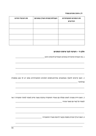 99
‫ד‬2.‫בעתיד‬ ‫נתונים‬ ‫איסוף‬
‫הנדרש‬ ‫העיבוד‬ ‫סוג‬ ‫הפעילות‬)‫בנתונים‬ ‫הצורך‬ ‫מטרת‬( ‫התחבורתיים‬ ‫הנתונים‬ ‫סוג‬
‫הנדרשים‬
‫ה‬ ‫חלק‬'-‫הנתונים‬ ‫איסוף‬ ‫לגבי‬ ‫הערכה‬
1.‫בנתונ‬ ‫העיקריות‬ ‫הבעיות‬ ‫מה‬‫כיום‬ ‫לרשותך‬ ‫העומדים‬ ‫ים‬?______________________________
_______________________________________________________________________
_______________________________________________________________________
_______________________________________________________________________
2.‫אחרים‬ ‫משתמשים‬ ‫לדעתך‬ ‫קיימים‬ ‫האם‬/‫במסגרת‬ ‫מגע‬ ‫לך‬ ‫יש‬ ‫אתם‬ ‫התחבורתיים‬ ‫לנתונים‬ ‫נוספים‬
‫פעילותך‬?________________________________________________________________
_______________________________________________________________________
_______________________________________________________________________
3.‫תחבורה‬ ‫לנתוני‬ ‫לאומי‬ ‫מידע‬ ‫מאגר‬ ‫בהכנת‬ ‫התחבורה‬ ‫משרד‬ ‫עם‬ ‫פעולה‬ ‫לשתף‬ ‫מעוניין‬ ‫היית‬ ‫האם‬?‫ו‬/‫או‬
‫שכזה‬ ‫מאגר‬ ‫עם‬ ‫קשר‬ ‫על‬ ‫לשמור‬?________________________________________________
_______________________________________________________________________
_______________________________________________________________________
4.‫יש‬ ‫האם‬‫התחבורה‬ ‫משרד‬ ‫ליוזמת‬ ‫בקשר‬ ‫נוספות‬ ‫הערות‬ ‫לך‬?___________________________
_______________________________________________________________________
 