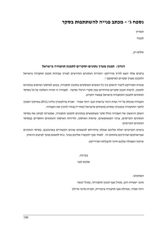 100
‫נספח‬‫ג‬'-‫בסקר‬ ‫להשתתפות‬ ‫פנייה‬ ‫מכתב‬
‫תאריך‬
‫לכבוד‬
‫רב‬ ‫שלום‬,
‫הנדון‬:‫בישראל‬ ‫תחבורה‬ ‫לתכנון‬ ‫וסקרים‬ ‫נתונים‬ ‫מערך‬ ‫תכנון‬
‫פרוייקט‬ ‫לדרך‬ ‫יוצא‬ ‫אלה‬ ‫בימים‬"‫בישראל‬ ‫תחבורה‬ ‫תכנון‬ ‫עבודות‬ ‫לצורך‬ ‫הנדרשים‬ ‫הנתונים‬ ‫הגדרת‬
‫ס‬ ‫מערך‬ ‫ולתכנון‬‫לאיסופם‬ ‫קרים‬."
‫תחבורה‬ ‫בתכנון‬ ‫העוסקים‬ ‫הגופים‬ ‫כל‬ ‫בין‬ ‫תיאום‬ ‫ליצור‬ ‫הפרויקט‬ ‫מטרת‬,‫בנתונים‬ ‫ושימוש‬ ‫לאיסוף‬ ‫בנוגע‬
‫לתכנון‬,‫נסיעה‬ ‫הרגלי‬ ‫סקרי‬ ‫כגון‬ ‫מיוחדים‬ ‫סקרים‬ ‫תכנון‬ ‫לרבות‬.‫בסיסי‬ ‫כל‬ ‫על‬ ‫השלכה‬ ‫תהיה‬ ‫זו‬ ‫לעבודה‬
‫הקרוב‬ ‫בעשור‬ ‫בישראל‬ ‫התחבורה‬ ‫לתכנון‬ ‫הנתונים‬.
‫מונחת‬ ‫העבודה‬‫הגב‬ ‫ברשות‬ ‫היגוי‬ ‫ועדת‬ ‫ידי‬ ‫על‬'‫אמיר‬ ‫רותי‬.‫גלית‬ ‫פרלשטיין‬ ‫חברת‬)PGL(‫המכון‬ ‫בשיתוף‬
‫ומחו‬ ‫מישראל‬ ‫מומחים‬ ‫ובסיוע‬ ‫בטכניון‬ ‫התחבורה‬ ‫לחקר‬"‫העבודה‬ ‫את‬ ‫להכין‬ ‫נבחרו‬ ‫ל‬.
‫תחבורה‬ ‫לתכנון‬ ‫בנתונים‬ ‫משתמשים‬ ‫סקר‬ ‫כולל‬ ‫העבודה‬ ‫של‬ ‫הראשון‬ ‫השלב‬,‫בסיסי‬ ‫את‬ ‫לבחון‬ ‫שמטרתו‬
‫הקיימים‬ ‫הנתונים‬,‫צרכ‬‫המשתמשים‬ ‫י‬,‫האיסוף‬ ‫שיטות‬,‫בבסיסי‬ ‫החסרים‬ ‫והנתונים‬ ‫האיסוף‬ ‫תדירות‬
‫הקיימים‬ ‫הנתונים‬.
‫בארגונכם‬ ‫הקשורים‬ ‫שונים‬ ‫לנושאים‬ ‫שיתייחס‬ ‫שאלון‬ ‫אליכם‬ ‫ישלח‬ ‫הקרובים‬ ‫בימים‬,‫הנתונים‬ ‫בסיסי‬
‫זה‬ ‫בתחום‬ ‫וצורכיכם‬ ‫שברשותכם‬.‫נציגי‬ ‫אליכם‬ ‫יתקשרו‬ ‫מכן‬ ‫לאחר‬PGL‫הראיון‬ ‫לביצוע‬ ‫מועד‬ ‫לתאום‬.
‫ש‬‫הפרוייקט‬ ‫להצלחת‬ ‫חיוני‬ ‫שלכם‬ ‫הפעולה‬ ‫יתוף‬.
‫בברכה‬,
‫לנגר‬ ‫אלכס‬
‫העתקים‬:
‫אינג‬'‫רונן‬ ‫ישעיהו‬,‫תחבורתי‬ ‫תכנון‬ ‫אגף‬ ‫מנהל‬,‫יבשה‬ ‫מנהל‬
‫אמיר‬ ‫רותי‬,‫ציבורית‬ ‫תחבורה‬ ‫אגף‬ ‫מנהלת‬,‫איילון‬ ‫נתיבי‬ ‫חברת‬
 