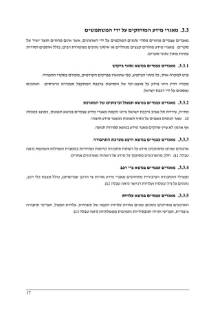 17
3.3.‫המשתמשים‬ ‫ידי‬ ‫על‬ ‫המוחזקים‬ ‫מידע‬ ‫מאגרי‬
‫הארגונים‬ ‫ידי‬ ‫על‬ ‫המוקמים‬ ‫נתונים‬ ‫מסדי‬ ‫מהווים‬ ‫עצמיים‬ ‫מאגרים‬,‫של‬ ‫ישיר‬ ‫תוצר‬ ‫מהווים‬ ‫אינם‬ ‫אשר‬
‫סקרים‬.‫רבים‬ ‫ממקורות‬ ‫נתונים‬ ‫איסוף‬ ‫או‬ ‫מנהליים‬ ‫קבצים‬ ‫מהווים‬ ‫מידע‬ ‫מאגרי‬,‫א‬ ‫כולל‬‫וסדרות‬ ‫וספים‬
‫סקרים‬ ‫נתוני‬ ‫מתוך‬ ‫עתיות‬.
3.3.1.‫ביקוש‬ ‫נתוני‬ ‫בנושא‬ ‫עצמיים‬ ‫מאגרים‬
‫אחד‬ ‫למקרה‬ ‫פרט‬,‫הביקוש‬ ‫נתוני‬ ‫כל‬,‫הקודמים‬ ‫בפרקים‬ ‫שתוארו‬ ‫כפי‬,‫תחבורה‬ ‫בסקרי‬ ‫מקורם‬.
‫מוצא‬ ‫על‬ ‫מידע‬ ‫הינו‬ ‫חריג‬ ‫מקרה‬-‫כרטיסים‬ ‫ממכירת‬ ‫המתקבל‬ ‫ברכבת‬ ‫הנסיעות‬ ‫של‬ ‫יעד‬.‫הנתונים‬
‫ישראל‬ ‫רכבת‬ ‫ידי‬ ‫על‬ ‫נאספים‬.
3.3.2.‫מ‬‫המערכת‬ ‫של‬ ‫וביצועים‬ ‫תפעול‬ ‫בנושא‬ ‫עצמיים‬ ‫אגרים‬
‫מת‬"‫ת‬,‫תאונות‬ ‫בנושא‬ ‫עצמיים‬ ‫מידע‬ ‫מאגרי‬ ‫הקמת‬ ‫ציינו‬ ‫ישראל‬ ‫ורכבת‬ ‫אביב‬ ‫תל‬ ‫עיריית‬,‫ב‬ ‫כמוצג‬‫טבלה‬
10.‫חיצוני‬ ‫מידע‬ ‫כמאגר‬ ‫תאונות‬ ‫נתוני‬ ‫על‬ ‫נשענים‬ ‫הגופים‬ ‫שאר‬.
‫ספ‬ ‫בנושא‬ ‫מידע‬ ‫מאגר‬ ‫שהקים‬ ‫ציין‬ ‫לא‬ ‫ארגון‬ ‫אף‬‫תנועה‬ ‫ירות‬.
3.3.3.‫התחבורה‬ ‫מערכת‬ ‫היצע‬ ‫בנושא‬ ‫עצמיים‬ ‫מאגרים‬
‫השוטפת‬ ‫הפעילות‬ ‫במסגרת‬ ‫ועתידיות‬ ‫קיימות‬ ‫תחבורה‬ ‫רשתות‬ ‫על‬ ‫מידע‬ ‫מתחזקים‬ ‫שונים‬ ‫ארגונים‬)‫ראה‬
‫טבלה‬11.(‫אחרים‬ ‫מארגונים‬ ‫רשתות‬ ‫של‬ ‫מידע‬ ‫על‬ ‫מסתמך‬ ‫מהארגונים‬ ‫חלק‬.
3.3.4.‫רכב‬ ‫ציי‬ ‫בנושא‬ ‫עצמיים‬ ‫מאגרים‬
‫מפ‬‫שברשותם‬ ‫הרכב‬ ‫צי‬ ‫אודות‬ ‫מידע‬ ‫מאגרי‬ ‫מתחזקים‬ ‫הציבורית‬ ‫התחבורה‬ ‫עילי‬,‫כולל‬‫רכב‬ ‫כלי‬ ‫מצבת‬,
‫ובעלות‬ ‫גיל‬ ‫על‬ ‫נתונים‬‫ו‬‫רכישה‬ ‫עלויות‬)‫ראה‬‫טבלה‬12.(
3.3.5.‫עלויות‬ ‫בנושא‬ ‫עצמיים‬ ‫מאגרים‬
‫תשתיות‬ ‫של‬ ‫הקמה‬ ‫עלויות‬ ‫אודות‬ ‫שונים‬ ‫נתונים‬ ‫מחזיקים‬ ‫הארגונים‬,‫תפעול‬ ‫עלויות‬,‫תחבורה‬ ‫תעריפי‬
‫ציבורית‬,‫ממשלתיות‬ ‫ותמיכות‬ ‫וסובסידיות‬ ‫חנייה‬ ‫תעריפי‬)‫ראה‬‫טבלה‬13.(
 