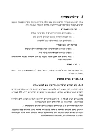 27
4.‫פתוחות‬ ‫שאלות‬
‫בנתונים‬ ‫ובבעיות‬ ‫בחסרים‬ ‫הנוגעות‬ ‫פתוחות‬ ‫שאלות‬ ‫שבע‬ ‫כלל‬ ‫התחבורה‬ ‫בנתוני‬ ‫המשתמשים‬ ‫שאלון‬
‫הקיימים‬,‫כלליות‬ ‫והערות‬ ‫בעתיד‬ ‫נתונים‬ ‫לאיסוף‬ ‫תכניות‬.‫כללו‬ ‫הפתוחות‬ ‫השאלות‬:
•‫בנתונים‬ ‫ובעיות‬ ‫חסרים‬
o‫עבודתך‬ ‫לביצוע‬ ‫כיום‬ ‫לך‬ ‫החסרים‬ ‫העיקריים‬ ‫הנתונים‬ ‫מהם‬
o‫מה‬‫ן‬‫העיק‬ ‫הבעיות‬‫כיום‬ ‫לרשותך‬ ‫העומדים‬ ‫בנתונים‬ ‫ריות‬
o‫התחבורה‬ ‫נתוני‬ ‫לשיפור‬ ‫ביותר‬ ‫חשוב‬ ‫לך‬ ‫נראה‬ ‫מה‬
•‫בעתיד‬ ‫נתונים‬ ‫לאיסוף‬ ‫תכניות‬
o‫הקרובות‬ ‫השנים‬ ‫במהלך‬ ‫סקרים‬ ‫לביצוע‬ ‫תכניות‬ ‫לארגונכם‬ ‫יש‬ ‫האם‬
o‫מידע‬ ‫מאגרי‬ ‫לשדרוג‬ ‫תכניות‬ ‫לארגונכם‬ ‫יש‬ ‫האם‬
o‫מתכנן‬ ‫הנך‬ ‫שינויים‬ ‫איזה‬/‫בעקבו‬ ‫תחבורה‬ ‫נתוני‬ ‫של‬ ‫בהקשר‬ ‫מצפה‬‫ההתפתחויות‬ ‫ת‬
‫בטכנולוגיות‬‫ה‬‫מידע‬
•‫הערות‬‫נוספות‬
‫המרואיינים‬ ‫לניסוח‬ ‫בהתאם‬ ‫בהמשך‬ ‫מובאים‬ ‫הנתונים‬ ‫של‬ ‫ובעיות‬ ‫חסרים‬ ‫על‬ ‫הסברים‬,‫חפיפה‬ ‫ותתכן‬
‫מההסברים‬ ‫חלק‬ ‫בין‬.
4.1.‫בנתונים‬ ‫ובעיות‬ ‫חסרים‬
4.1.1.‫עבודתך‬ ‫לביצוע‬ ‫כיום‬ ‫לך‬ ‫החסרים‬ ‫העיקריים‬ ‫הנתונים‬ ‫מהם‬
‫הג‬ ‫של‬ ‫בתשובותיהם‬ ‫רבה‬ ‫הטרוגניות‬ ‫קיימת‬‫העיקריים‬ ‫לנתונים‬ ‫בהתייחס‬ ‫השונים‬ ‫התחבורתיים‬ ‫ופים‬
‫עבודתם‬ ‫לביצוע‬ ‫כיום‬ ‫להם‬ ‫החסרים‬.‫של‬ ‫תשובותיהם‬21‫ל‬ ‫חולקו‬ ‫המרואיינים‬ ‫הגופים‬-29‫קטגוריות‬
‫משנה‬.
‫זו‬ ‫לשאלה‬ ‫השיבו‬ ‫הארגונים‬ ‫כל‬.‫של‬ ‫ביותר‬ ‫הרב‬ ‫המספר‬ ‫את‬ ‫העלו‬ ‫גור‬ ‫ויהודה‬ ‫לירושלים‬ ‫אב‬ ‫תוכנית‬
‫קטגוריות‬)10‫ו‬-9‫בהתאמה‬(‫בהן‬‫עבודתם‬ ‫לביצוע‬ ‫נתונים‬ ‫להם‬ ‫חסרים‬.
‫ב‬ ‫מרוכז‬ ‫הנסקרים‬ ‫הארגונים‬ ‫כל‬ ‫של‬ ‫תשובותיהם‬ ‫פי‬ ‫על‬ ‫החסרים‬ ‫הנתונים‬ ‫דירוג‬‫טבלה‬21.
‫לנסיעות‬ ‫ביקוש‬ ‫תחזיות‬ ‫על‬ ‫בנתונים‬ ‫לחסר‬ ‫גם‬ ‫התייחסו‬ ‫מהעונים‬ ‫שחלק‬ ‫לציין‬ ‫יש‬)‫האמצעים‬ ‫בכל‬.(
‫הינם‬ ‫לתחבורה‬ ‫ביקוש‬ ‫תחזיות‬ ‫על‬ ‫נתונים‬‫הנוכחית‬ ‫העבודה‬ ‫להיקף‬ ‫מחוץ‬,‫אולם‬,‫המשתמשים‬ ‫אזכור‬
‫אלו‬ ‫בנתונים‬ ‫חסר‬ ‫יש‬ ‫לגביהם‬,‫הסיכום‬ ‫מטבלאות‬ ‫הושמט‬ ‫לא‬.
 