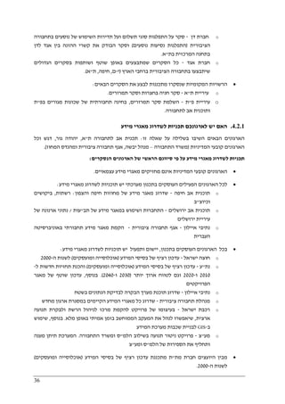 36
o‫דן‬ ‫חברת‬-‫סקר‬‫בתחבורה‬ ‫נוסעים‬ ‫של‬ ‫השימוש‬ ‫תדירות‬ ‫ועל‬ ‫תשלום‬ ‫סוגי‬ ‫התפלגות‬ ‫על‬
‫הציבורית‬)‫נוסעים‬ ‫נסיעות‬ ‫התפלגות‬(‫ו‬‫סקר‬‫את‬ ‫הבודק‬‫קשר‬‫ההזנה‬ ‫י‬‫לדן‬ ‫אגד‬ ‫בין‬
‫בתחנה‬‫ה‬‫מרכזית‬‫בת‬"‫א‬.
o‫אגד‬ ‫חברת‬-‫שמת‬ ‫הסקרים‬ ‫כל‬‫שוטף‬ ‫באופן‬ ‫בצעים‬‫ב‬ ‫ושותפות‬‫הגדולים‬ ‫סקרים‬
‫ש‬‫י‬‫תבצע‬‫ו‬‫הארץ‬ ‫ברחבי‬ ‫הציבורית‬ ‫בתחבורה‬)‫י‬-‫ם‬,‫חי‬‫פה‬,‫ת‬"‫א‬.(
•‫הבאים‬ ‫הסקרים‬ ‫את‬ ‫לבצע‬ ‫מתכננות‬ ‫שנסקרו‬ ‫המקומיות‬ ‫הרשויות‬:
o‫ת‬ ‫עיריית‬"‫א‬-‫תמרורים‬ ‫וסקר‬ ‫בחצרות‬ ‫חניה‬ ‫סקר‬.
o‫פ‬ ‫עיריית‬"‫ת‬-‫תמרורים‬ ‫סקר‬ ‫השלמת‬,‫בפ‬ ‫מגורים‬ ‫שכונות‬ ‫של‬ ‫תחבורתית‬ ‫בחינה‬"‫ת‬
‫לתחבורה‬ ‫אב‬ ‫ותוכנית‬.
4.2.1.‫מידע‬ ‫מאגרי‬ ‫לשדרוג‬ ‫תכניות‬ ‫לארגונכם‬ ‫יש‬ ‫האם‬
‫השי‬ ‫הבאים‬ ‫הארגונים‬‫זו‬ ‫שאלה‬ ‫על‬ ‫בשלילה‬ ‫בו‬:‫ת‬ ‫לתחבורה‬ ‫אב‬ ‫תכנית‬"‫א‬,‫גור‬ ‫יהודה‬,‫וכל‬ ‫דגש‬
‫המדיניות‬ ‫קובעי‬ ‫הארגונים‬)‫התחבורה‬ ‫משרד‬–‫יבשה‬ ‫מנהל‬,‫המחוז‬ ‫ומהנדס‬ ‫ציבורית‬ ‫תחבורה‬ ‫אגף‬.(
‫הנסקרים‬ ‫הארגונים‬ ‫של‬ ‫הראשי‬ ‫סיווגם‬ ‫פי‬ ‫על‬ ‫מידע‬ ‫מאגרי‬ ‫לשדרוג‬ ‫תכניות‬:
•‫מאגרי‬ ‫מחזיקים‬ ‫אינם‬ ‫המדיניות‬ ‫קובעי‬ ‫הארגונים‬‫עצמאיים‬ ‫מידע‬.
•‫מידע‬ ‫מאגרי‬ ‫לשדרוג‬ ‫תוכניות‬ ‫יש‬ ‫מערכתי‬ ‫בתכנון‬ ‫העוסקים‬ ‫הפעילים‬ ‫הארגונים‬ ‫לכל‬:
o‫חיפה‬ ‫אב‬ ‫תוכנית‬-‫והצפון‬ ‫חיפה‬ ‫מחוזות‬ ‫של‬ ‫מידע‬ ‫מאגר‬ ‫שדרוג‬:‫רשתות‬,‫ביקושים‬
‫וכיוצ‬"‫ב‬
o‫ירושלים‬ ‫אב‬ ‫תוכנית‬-‫תב‬ ‫של‬ ‫מידע‬ ‫במאגר‬ ‫ושימוש‬ ‫התחברות‬"‫עות‬/‫של‬ ‫ארנונה‬ ‫נתוני‬
‫ירושלים‬ ‫עיריית‬
o‫איילון‬ ‫נתיבי‬-‫ציבורית‬ ‫תחבורה‬ ‫אגף‬-‫באוניברסיטה‬ ‫תחבורתי‬ ‫מידע‬ ‫מאגר‬ ‫הקמת‬
‫העברית‬
•‫בתכנון‬ ‫העוסקים‬ ‫הארגונים‬ ‫בכל‬,‫מידע‬ ‫מאגרי‬ ‫לשדרוג‬ ‫תוכניות‬ ‫יש‬ ‫ותפעול‬ ‫יישום‬:
o‫ישראל‬ ‫חוצה‬-‫המידע‬ ‫בסיסי‬ ‫של‬ ‫רציף‬ ‫עדכון‬)‫ומועסקים‬ ‫אוכלוסייה‬(‫ה‬ ‫לשנות‬-2000
o‫נת‬"‫ע‬-‫המי‬ ‫בסיסי‬ ‫של‬ ‫רציף‬ ‫עדכון‬‫דע‬)‫ומועסקים‬ ‫אוכלוסייה‬(‫וה‬‫ל‬ ‫חדשות‬ ‫תחזיות‬ ‫כנת‬-
2010‫ו‬-2020‫יותר‬ ‫ארוך‬ ‫לטווח‬ ‫וגם‬)2030‫ו‬-2040(.‫בנוסף‬,‫מאגר‬ ‫של‬ ‫שוטף‬ ‫עדכון‬
‫הפרויקטים‬
o‫איילון‬ ‫נתיבי‬-‫תוכנ‬ ‫שדרוג‬‫הבקרה‬ ‫מערך‬ ‫ת‬‫בשטח‬ ‫הנתונים‬ ‫לבדיקת‬
o‫ציבורית‬ ‫תחבורה‬ ‫מנהלת‬-‫מחדש‬ ‫ארגון‬ ‫במסגרת‬ ‫הקיימים‬ ‫המידע‬ ‫מאגרי‬ ‫כל‬ ‫שדרוג‬
o‫ישראל‬ ‫רכבת‬-‫תנועה‬ ‫ולבקרת‬ ‫הרשת‬ ‫לניהול‬ ‫מרכז‬ ‫להקמת‬ ‫פרויקט‬ ‫של‬ ‫בעיצומו‬
‫ארצית‬,‫מלא‬ ‫באופן‬ ‫אמיתי‬ ‫בזמן‬ ‫הממוחשב‬ ‫המעקב‬ ‫את‬ ‫לנהל‬ ‫שיאפשרו‬.‫בנוסף‬,‫שימוש‬
‫ב‬-GIS‫המידע‬ ‫מערכת‬ ‫שכבות‬ ‫לבניית‬
o‫מע‬"‫צ‬-‫הלמ‬ ‫בשילוב‬ ‫תנועה‬ ‫ניטור‬ ‫פרויקט‬"‫התחבורה‬ ‫ומשרד‬ ‫ס‬.‫מענה‬ ‫תיתן‬ ‫המערכת‬
‫הספי‬ ‫את‬ ‫ותחליף‬‫הלמ‬ ‫של‬ ‫רות‬"‫ומע‬ ‫ס‬"‫צ‬
•‫מת‬ ‫חברת‬ ‫היועצים‬ ‫מבין‬"‫מתכננת‬ ‫ת‬‫המידע‬ ‫בסיסי‬ ‫של‬ ‫רציף‬ ‫עדכון‬)‫ומועסקים‬ ‫אוכלוסייה‬(
‫ה‬ ‫לשנות‬-2000.
 