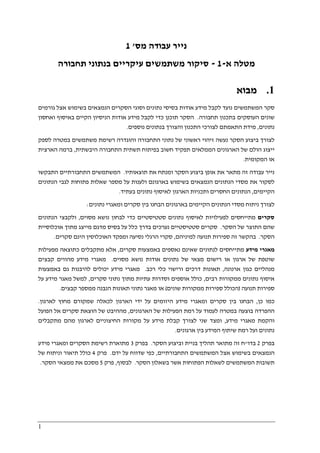 1
‫מס‬ ‫עבודה‬ ‫נייר‬'1
‫מטלה‬‫א‬-1-‫תחבורה‬ ‫בנתוני‬ ‫עיקריים‬ ‫משתמשים‬ ‫סיקור‬
1.‫מבוא‬
‫אודות‬ ‫מידע‬ ‫לקבל‬ ‫נועד‬ ‫המשתמשים‬ ‫סקר‬‫נתונים‬ ‫בסיסי‬‫גורמים‬ ‫אצל‬ ‫בשימוש‬ ‫הנמצאים‬ ‫הסקרים‬ ‫וסוגי‬
‫תחבורה‬ ‫בתכנון‬ ‫העוסקים‬ ‫שונים‬.‫אודות‬ ‫מידע‬ ‫לקבל‬ ‫כדי‬ ‫תוכנן‬ ‫הסקר‬‫וא‬ ‫באיסוף‬ ‫הקיים‬ ‫הניסיון‬‫ח‬‫סון‬
‫נתונים‬,‫מ‬‫וה‬ ‫התכנון‬ ‫לצורכי‬ ‫התאמתם‬ ‫ידת‬‫צ‬‫ו‬‫נוספים‬ ‫בנתונים‬ ‫רך‬.
‫של‬ ‫ראשוני‬ ‫זיהוי‬ ‫נעשה‬ ‫הסקר‬ ‫ביצוע‬ ‫לצורך‬‫נתוני‬‫ה‬‫תחבורה‬‫רשימת‬ ‫והוגדרה‬‫משתמשים‬‫לספק‬ ‫במטרה‬
‫היבשתית‬ ‫התחבורה‬ ‫תשתית‬ ‫בפיתוח‬ ‫חשוב‬ ‫תפקיד‬ ‫הממלאים‬ ‫הארגונים‬ ‫של‬ ‫הולם‬ ‫ייצוג‬,‫הארצית‬ ‫ברמה‬
‫המקומית‬ ‫או‬.
‫אופן‬ ‫את‬ ‫מתאר‬ ‫זה‬ ‫עבודה‬ ‫נייר‬‫תוצאותיו‬ ‫את‬ ‫ומנתח‬ ‫הסקר‬ ‫ביצוע‬.‫התבקשו‬ ‫התחבורתיים‬ ‫המשתמשים‬
‫הנתונים‬ ‫לגבי‬ ‫פתוחות‬ ‫שאלות‬ ‫מספר‬ ‫על‬ ‫ולענות‬ ‫בארגונם‬ ‫בשימוש‬ ‫הנמצאים‬ ‫הנתונים‬ ‫מסדי‬ ‫את‬ ‫לסקור‬
‫הקיימים‬,‫בעתיד‬ ‫נתונים‬ ‫לאיסוף‬ ‫הארגון‬ ‫ותכניות‬ ‫החסרים‬ ‫הנתונים‬.
‫ב‬ ‫הבחנו‬ ‫בארגונים‬ ‫הקיימים‬ ‫הנתונים‬ ‫מסדי‬ ‫ניתוח‬ ‫לצורך‬‫נתונים‬ ‫ומאגרי‬ ‫סקרים‬ ‫ין‬:
‫סקרים‬‫מסוים‬ ‫נושא‬ ‫לבחון‬ ‫כדי‬ ‫סטטיסטיים‬ ‫נתונים‬ ‫לאיסוף‬ ‫לפעילויות‬ ‫מתייחסים‬,‫הנתונים‬ ‫ולקבצי‬
‫הסקר‬ ‫של‬ ‫התוצר‬ ‫שהם‬.‫אוכלוסיית‬ ‫מתוך‬ ‫מייצג‬ ‫מדגם‬ ‫בסיס‬ ‫על‬ ‫כלל‬ ‫בדרך‬ ‫נערכים‬ ‫סטטיסטיים‬ ‫סקרים‬
‫הסקר‬.‫למיניהם‬ ‫תנועה‬ ‫ספירות‬ ‫זה‬ ‫בהקשר‬,‫ומפ‬ ‫נסיעה‬ ‫הרגלי‬ ‫סקרי‬‫סקרים‬ ‫הינם‬ ‫האוכלוסין‬ ‫קד‬.
‫מידע‬ ‫מאגרי‬‫סקרים‬ ‫באמצעות‬ ‫נאספים‬ ‫שאינם‬ ‫לנתונים‬ ‫מתייחסים‬,‫מפעילות‬ ‫כתוצאה‬ ‫מתקבלים‬ ‫אלא‬
‫מסוים‬ ‫נושא‬ ‫אודות‬ ‫נתונים‬ ‫של‬ ‫מצאי‬ ‫רישום‬ ‫או‬ ‫ארגון‬ ‫של‬ ‫שוטפת‬.‫קבצים‬ ‫מהווים‬ ‫מידע‬ ‫מאגרי‬
‫ארנונה‬ ‫כגון‬ ‫מנהליים‬,‫רכב‬ ‫כלי‬ ‫ורישוי‬ ‫דרכים‬ ‫תאונות‬.‫יכול‬ ‫מידע‬ ‫מאגרי‬‫באמצעות‬ ‫גם‬ ‫להיבנות‬ ‫ים‬
‫רבים‬ ‫ממקורות‬ ‫נתונים‬ ‫איסוף‬,‫סקרים‬ ‫נתוני‬ ‫מתוך‬ ‫עתיות‬ ‫וסדרות‬ ‫אוספים‬ ‫כולל‬,‫על‬ ‫מידע‬ ‫מאגר‬ ‫למשל‬
‫תנועה‬ ‫ספירות‬)‫שונים‬ ‫ממקורות‬ ‫ספירות‬ ‫הכולל‬(‫קבצים‬ ‫ממספר‬ ‫הנבנה‬ ‫תאונות‬ ‫נתוני‬ ‫מאגר‬ ‫או‬.
‫כן‬ ‫כמו‬,‫לכאלה‬ ‫הארגון‬ ‫ידי‬ ‫על‬ ‫היזומים‬ ‫מידע‬ ‫ומאגרי‬ ‫סקרים‬ ‫בין‬ ‫הבחנו‬‫לארגון‬ ‫מחוץ‬ ‫שמקורם‬.
‫הארגונים‬ ‫של‬ ‫הפעילות‬ ‫רמת‬ ‫על‬ ‫לעמוד‬ ‫במטרה‬ ‫בוצעה‬ ‫ההפרדה‬,‫הפועל‬ ‫אל‬ ‫סקרים‬ ‫הוצאת‬ ‫של‬ ‫מההיבט‬
‫מידע‬ ‫מאגרי‬ ‫והקמת‬,‫מתקבלים‬ ‫מהם‬ ‫לארגון‬ ‫החיצוניים‬ ‫מקורות‬ ‫על‬ ‫מידע‬ ‫קבלת‬ ‫לצורך‬ ‫שני‬ ‫ומצד‬
‫ארגונים‬ ‫בין‬ ‫המידע‬ ‫שיתוף‬ ‫רמת‬ ‫ועל‬ ‫נתונים‬.
‫בפרק‬2‫בדו‬"‫תהליך‬ ‫מתואר‬ ‫זה‬ ‫ח‬‫הסקר‬ ‫וביצוע‬ ‫בניית‬.‫בפרק‬3‫מידע‬ ‫ומאגרי‬ ‫הסקרים‬ ‫רשימת‬ ‫מתוארת‬
‫התחבורתיים‬ ‫המשתמשים‬ ‫אצל‬ ‫בשימוש‬ ‫הנמצאים‬,‫ידם‬ ‫על‬ ‫שדווח‬ ‫כפי‬.‫פרק‬4‫של‬ ‫וניתוח‬ ‫תיאור‬ ‫כולל‬
‫הסקר‬ ‫בשאלון‬ ‫אשר‬ ‫הפתוחות‬ ‫לשאלות‬ ‫המשתמשים‬ ‫תשובות‬.‫לבסוף‬,‫פרק‬5‫הסקר‬ ‫ממצאי‬ ‫את‬ ‫מסכם‬.
 