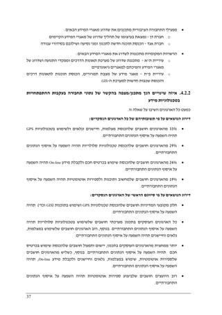 37
•‫הבאים‬ ‫המידע‬ ‫מאגרי‬ ‫שדרוג‬ ‫את‬ ‫מתכננים‬ ‫הציבורית‬ ‫התחבורה‬ ‫מפעילי‬:
o‫דן‬ ‫חברת‬-‫הקיימים‬ ‫המידע‬ ‫מאגרי‬ ‫של‬ ‫שדרוג‬ ‫תהליך‬ ‫של‬ ‫בעיצומו‬ ‫נמצאת‬
o‫אגד‬ ‫חברת‬-‫ח‬ ‫תוכנה‬ ‫הכנסת‬‫עבודה‬ ‫בסידורי‬ ‫ושילובם‬ ‫נסיעה‬ ‫זמני‬ ‫לתכנון‬ ‫דשה‬
•‫הבאים‬ ‫המידע‬ ‫מאגרי‬ ‫את‬ ‫לשדרג‬ ‫מתכננות‬ ‫המקומיות‬ ‫הרשויות‬:
o‫ת‬ ‫עיריית‬"‫א‬-‫מתכננת‬‫שדרוג‬‫של‬‫התנועה‬ ‫ומפקדי‬ ‫הדרכים‬ ‫תאונות‬ ‫מערכת‬‫ו‬‫שדרוג‬‫של‬
‫גיאוגרפיים‬ ‫למאגרים‬ ‫והפיכתם‬ ‫המידע‬ ‫מאגרי‬
o‫פ‬ ‫עיריית‬"‫ת‬-‫תמרורים‬ ‫מצבת‬ ‫של‬ ‫מידע‬ ‫מאגר‬,‫הכנס‬‫דרכים‬ ‫לתאונות‬ ‫תוכנות‬ ‫ת‬
‫ה‬ ‫למערכת‬ ‫חדשות‬ ‫שכבות‬ ‫והכנסת‬-GIS
4.2.2.‫מתכנן‬ ‫הנך‬ ‫שינויים‬ ‫איזה‬/‫ההתפתחויות‬ ‫בעקבות‬ ‫תחבורה‬ ‫נתוני‬ ‫של‬ ‫בהקשר‬ ‫מצפה‬
‫מידע‬ ‫בטכנולוגיות‬
‫זו‬ ‫שאלה‬ ‫על‬ ‫השיבו‬ ‫הארגונים‬ ‫כל‬ ‫כמעט‬.
‫הנסקרים‬ ‫הארגונים‬ ‫כל‬ ‫של‬ ‫תשובותיהם‬ ‫פי‬ ‫על‬ ‫הנושאים‬ ‫דירוג‬:
•33%‫שלהכנ‬ ‫חושבים‬ ‫מהארגונים‬‫מצלמות‬ ‫סת‬,‫בטכנולוגיות‬ ‫ולשימוש‬ ‫וגלאים‬ ‫חיישנים‬GPS
‫התחבורתיים‬ ‫הנתונים‬ ‫איסוף‬ ‫על‬ ‫השפעה‬ ‫תהיה‬.
•29%‫הנתונים‬ ‫איסוף‬ ‫על‬ ‫השפעה‬ ‫תהיה‬ ‫סלולריות‬ ‫טכנולוגיות‬ ‫שלהכנסת‬ ‫חושבים‬ ‫מהארגונים‬
‫התחבורתיים‬.
•24%‫מידע‬ ‫ולקבלת‬ ‫חכם‬ ‫בכרטיס‬ ‫שימוש‬ ‫שלהכנסת‬ ‫חושבים‬ ‫מהארגונים‬On-line‫השפעה‬ ‫תהיה‬
‫התחבורתיים‬ ‫הנתונים‬ ‫איסוף‬ ‫על‬.
•19%‫איסוף‬ ‫על‬ ‫השפעה‬ ‫תהיה‬ ‫אוטומטיות‬ ‫ולספירות‬ ‫ותוכנות‬ ‫שלמחשוב‬ ‫חושבים‬ ‫מהארגונים‬
‫התחבורתיים‬ ‫הנתונים‬.
‫הנסקרים‬ ‫הארגונים‬ ‫של‬ ‫הראשי‬ ‫סיווגם‬ ‫פי‬ ‫על‬ ‫הנושאים‬ ‫דירוג‬:
•‫טכנולוגיות‬ ‫שלהכנסת‬ ‫חושבים‬ ‫המדיניות‬ ‫מקובעי‬ ‫חלק‬GPS‫בתוכנות‬ ‫ושימוש‬)GIS‫וכד‬'(‫תהיה‬
‫התחבורתיים‬ ‫הנתונים‬ ‫איסוף‬ ‫על‬ ‫השפעה‬.
•‫תהיה‬ ‫סלולריות‬ ‫בטכנולוגיות‬ ‫שלשימוש‬ ‫חושבים‬ ‫מערכתי‬ ‫בתכנון‬ ‫העוסקים‬ ‫הארגונים‬ ‫כל‬
‫התחבורתיים‬ ‫הנתונים‬ ‫איסוף‬ ‫על‬ ‫השפעה‬.‫בנוסף‬,‫במצלמות‬ ‫שלשימוש‬ ‫חושבים‬ ‫הארגונים‬ ‫רוב‬,
‫התחבורתיים‬ ‫הנתונים‬ ‫איסוף‬ ‫על‬ ‫השפעה‬ ‫תהיה‬ ‫וחיישנים‬ ‫גלאים‬.
•‫מ‬ ‫יותר‬‫בתכנון‬ ‫העוסקים‬ ‫מהארגונים‬ ‫מחצית‬,‫בכרטיס‬ ‫שימוש‬ ‫שלהכנסת‬ ‫חושבים‬ ‫ותפעול‬ ‫יישום‬
‫התחבורתיים‬ ‫הנתונים‬ ‫איסוף‬ ‫על‬ ‫השפעה‬ ‫תהיה‬ ‫חכם‬.‫בנוסף‬,‫חושבים‬ ‫מהארגונים‬ ‫כשליש‬
‫אוטומטיות‬ ‫שלספירות‬,‫במצלמות‬ ‫שימוש‬,‫מידע‬ ‫ולקבלת‬ ‫וחיישנים‬ ‫גלאים‬On-line,‫תהיה‬
‫התחבורתיי‬ ‫הנתונים‬ ‫איסוף‬ ‫על‬ ‫השפעה‬‫ם‬.
•‫הנתונים‬ ‫איסוף‬ ‫על‬ ‫השפעה‬ ‫תהיה‬ ‫אוטומטיות‬ ‫ספירות‬ ‫שלביצוע‬ ‫חושבים‬ ‫היועצים‬ ‫רוב‬
‫התחבורתיים‬.
 